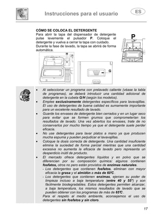 Instrucciones para el usuario
17
CÓMO SE COLOCA EL DETERGENTE
Para abrir la tapa del dispensador de detergente
pulse levemente el pulsador P. Coloque el
detergente y vuelva a cerrar la tapa con cuidado.
Durante la fase de lavado, la tapa se abrirá de forma
automática.
• Al seleccionar un programa con prelavado caliente (véase la tabla
de programas), se deberá introducir una cantidad adicional de
detergente en la cubeta G/H (según los modelos).
• Emplee exclusivamente detergentes específicos para lavavajillas.
El uso de detergentes de buena calidad es sumamente importante
para un excelente resultado de lavado.
• Guarde los envases de detergente bien cerrados y en un lugar seco
para evitar que se formen grumos que comprometerían los
resultados de lavado. Una vez abiertos los envases, trate de no
conservarlos por mucho tiempo ya que el detergente suele perder
eficacia.
• No use detergentes para lavar platos a mano ya que producen
mucha espuma y pueden perjudicar el lavavajillas.
• Coloque la dosis correcta de detergente. Una cantidad insuficiente
elimina la suciedad de forma parcial mientras que una cantidad
excesiva no aumenta la eficacia de lavado pero representa un
desperdicio inútil de producto.
• El mercado ofrece detergentes líquidos y en polvo que se
diferencian por su composición química: algunos contienen
fosfatos, otros no pero están provistos de enzimas naturales.
- Los detergentes que contienen fosfatos, eliminan con mayor
eficacia la grasa y el almidón a más de 60°C .
- Los detergentes que contienen enzimas, ejercen su poder de
limpieza incluso a baja temperatura (entre 40 y 55°) y son
fácilmente biodegradables. Estos detergentes permiten alcanzar,
a baja temperatura, los mismos resultados de lavado que se
pueden obtener con los programas de más de 65°C .
Para el respeto al medio ambiente, aconsejamos el uso de
detergentes sin fosfatos y sin cloro.
 