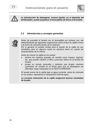 Instrucciones para el usuario
18
La introducción de detergente, incluso líquido, en el depósito del
abrillantador, puede perjudicar el lavavajillas de forma irreversible.
2.3 Advertencias y consejos generales
Antes de proceder al lavado con el lavavajillas por primera vez, lea
detenidamente las siguientes sugerencias sobre el tipo de vajilla a lavar
y la forma de colocarla dentro de la máquina.
Por lo general no existen límites para el lavado de la vajilla de uso
doméstico pero en algunos casos es oportuno tener en cuenta las
características de la misma.
Antes de colocar la vajilla en los cestos:
• elimine los residuos grandes de comida como huesos, espinas,
etc. que pueden obstruir el filtro y provocar daños en la bomba de
lavado;
• ponga en remojo cacerolas y sartenes que tengan residuos
quemados de comida en el fondo para que se despeguen sin
dificultad; luego colóquelas en el CESTO INFERIOR.
El lavado previo de la vajilla bajo el agua corriente, antes de colocarla
en los cestos, representa un desperdicio inútil de agua.
La correcta colocación de la vajilla asegurará buenos resultados
de lavado.
 