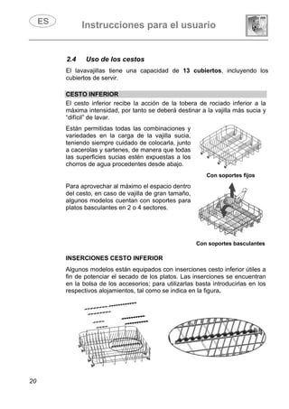 Instrucciones para el usuario
20
2.4 Uso de los cestos
El lavavajillas tiene una capacidad de 13 cubiertos, incluyendo los
cubiertos de servir.
CESTO INFERIOR
El cesto inferior recibe la acción de la tobera de rociado inferior a la
máxima intensidad, por tanto se deberá destinar a la vajilla más sucia y
“difícil” de lavar.
Están permitidas todas las combinaciones y
variedades en la carga de la vajilla sucia,
teniendo siempre cuidado de colocarla, junto
a cacerolas y sartenes, de manera que todas
las superficies sucias estén expuestas a los
chorros de agua procedentes desde abajo.
Con soportes fijos
Para aprovechar al máximo el espacio dentro
del cesto, en caso de vajilla de gran tamaño,
algunos modelos cuentan con soportes para
platos basculantes en 2 o 4 sectores.
Con soportes basculantes
INSERCIONES CESTO INFERIOR
Algunos modelos están equipados con inserciones cesto inferior útiles a
fin de potenciar el secado de los platos. Las inserciones se encuentran
en la bolsa de los accesorios; para utilizarlas basta introducirlas en los
respectivos alojamientos, tal como se indica en la figura.
 