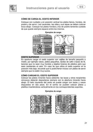 Instrucciones para el usuario
21
CÓMO SE CARGA EL CESTO INFERIOR
Coloque con cuidado y en posición vertical los platos llanos, hondos, de
postre y de servir, Las cacerolas, las ollas y sus tapas se deben colocar
boca abajo. Coloque los platos hondos y los de postre teniendo cuidado
de que quede siempre espacio entre los mismos.
Ejemplos de carga:
CESTO SUPERIOR
Es oportuno cargar el cesto superior con vajillas de tamaño pequeño o
medio, por ejemplo vasos, platos pequeños, tacitas de café o tazas de té,
tazones que no sean muy hondos y objetos livianos de plástico pero que
sean resistentes al calor. En caso de que utilice el cesto superior en la
posición más baja, recuerde que lo podrá llenar incluso con platos de servir
siempre que no estén muy sucios.
CÓMO CARGAR EL CESTO SUPERIOR
Colocar los platos mirando hacia adelante; las tazas y otros recipientes
cóncavos deberán depositarse siempre con la abertura mirando hacia
abajo. El lado izquierdo del cesto se puede cargar con tazas y vasos
dispuestos en dos pisos. En el centro se pueden colocar platos y
platillos insertándolos verticalmente en los correspondientes soportes.
Ejemplos de carga:
 