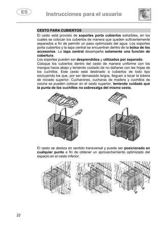 Instrucciones para el usuario
22
CESTO PARA CUBIERTOS
El cesto está provisto de soportes porta cubiertos extraíbles, en los
cuales se colocan los cubiertos de manera que queden suficientemente
separados a fin de permitir un paso optimizado del agua. Los soportes
porta cubiertos y la tapa central se encuentran dentro de la bolsa de los
accesorios. La tapa central desempeña solamente una función de
cobertura.
Los soportes pueden ser desprendidos y utilizados por separado.
Coloque los cubiertos dentro del cesto de manera uniforme con los
mangos hacia abajo y teniendo cuidado de no dañarse con las hojas de
los cuchillos. Este cesto está destinado a cubiertos de todo tipo
excluyendo los que, por ser demasiado largos, lleguen a tocar la tobera
de rociado superior. Cucharones, cucharas de madera y cuchillos de
cocina se pueden colocar en el cesto superior, teniendo cuidado que
la punta de los cuchillos no sobresalga del mismo cesto.
El cesto se desliza en sentido transversal y puede ser posicionado en
cualquier punto a fin de obtener un aprovechamiento optimizado del
espacio en el cesto inferior.
 