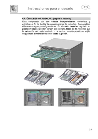 Instrucciones para el usuario
23
CAJÓN SUPERIOR FLEXIDUO (según el modelo)
Está compuesto por dos cestos independientes corredizos y
extraíbles a fin de facilitar la carga/descarga de cubiertas. Son posibles
diferentes cargas y configuraciones. En el cesto derecho regulado en
posición baja se pueden cargar, por ejemplo, tazas de té, mientras que
la extracción del cesto izquierdo o de ambos, permite posicionar vajilla
de grandes dimensiones en el cesto superior.
 
