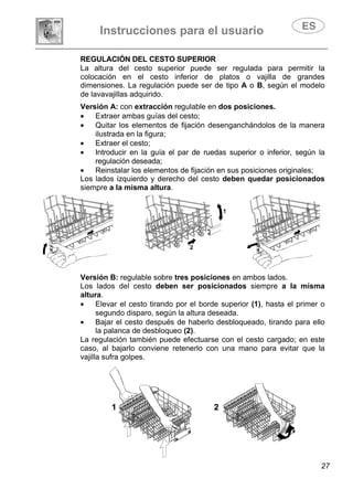 Instrucciones para el usuario
27
REGULACIÓN DEL CESTO SUPERIOR
La altura del cesto superior puede ser regulada para permitir la
colocación en el cesto inferior de platos o vajilla de grandes
dimensiones. La regulación puede ser de tipo A o B, según el modelo
de lavavajillas adquirido.
Versión A: con extracción regulable en dos posiciones.
• Extraer ambas guías del cesto;
• Quitar los elementos de fijación desenganchándolos de la manera
ilustrada en la figura;
• Extraer el cesto;
• Introducir en la guía el par de ruedas superior o inferior, según la
regulación deseada;
• Reinstalar los elementos de fijación en sus posiciones originales;
Los lados izquierdo y derecho del cesto deben quedar posicionados
siempre a la misma altura.
Versión B: regulable sobre tres posiciones en ambos lados.
Los lados del cesto deben ser posicionados siempre a la misma
altura.
• Elevar el cesto tirando por el borde superior (1), hasta el primer o
segundo disparo, según la altura deseada.
• Bajar el cesto después de haberlo desbloqueado, tirando para ello
la palanca de desbloqueo (2).
La regulación también puede efectuarse con el cesto cargado; en este
caso, al bajarlo conviene retenerlo con una mano para evitar que la
vajilla sufra golpes.
 