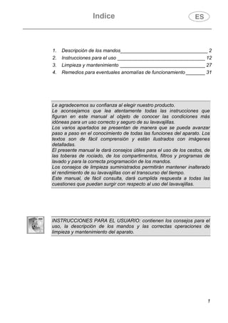 Indice
1
1. Descripción de los mandos________________________________ 2
2. Instrucciones para el uso ________________________________ 12
3. Limpieza y mantenimiento _______________________________ 27
4. Remedios para eventuales anomalías de funcionamiento _______ 31
Le agradecemos su confianza al elegir nuestro producto.
Le aconsejamos que lea atentamente todas las instrucciones que
figuran en este manual al objeto de conocer las condiciones más
idóneas para un uso correcto y seguro de su lavavajillas.
Los varios apartados se presentan de manera que se pueda avanzar
paso a paso en el conocimiento de todas las funciones del aparato. Los
textos son de fácil comprensión y están ilustrados con imágenes
detalladas.
El presente manual le dará consejos útiles para el uso de los cestos, de
las toberas de rociado, de los compartimentos, filtros y programas de
lavado y para la correcta programación de los mandos.
Los consejos de limpieza suministrados permitirán mantener inalterado
el rendimiento de su lavavajillas con el transcurso del tiempo.
Este manual, de fácil consulta, dará cumplida respuesta a todas las
cuestiones que puedan surgir con respecto al uso del lavavajillas.
INSTRUCCIONES PARA EL USUARIO: contienen los consejos para el
uso, la descripción de los mandos y las correctas operaciones de
limpieza y mantenimiento del aparato.
 