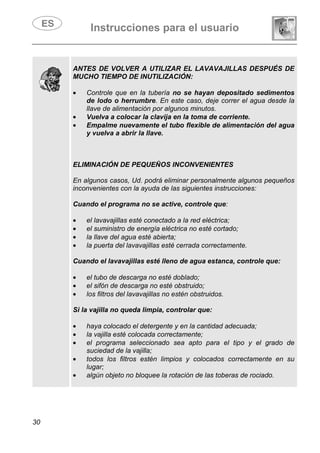 Instrucciones para el usuario
30
ANTES DE VOLVER A UTILIZAR EL LAVAVAJILLAS DESPUÉS DE
MUCHO TIEMPO DE INUTILIZACIÓN:
• Controle que en la tubería no se hayan depositado sedimentos
de lodo o herrumbre. En este caso, deje correr el agua desde la
llave de alimentación por algunos minutos.
• Vuelva a colocar la clavija en la toma de corriente.
• Empalme nuevamente el tubo flexible de alimentación del agua
y vuelva a abrir la llave.
ELIMINACIÓN DE PEQUEÑOS INCONVENIENTES
En algunos casos, Ud. podrá eliminar personalmente algunos pequeños
inconvenientes con la ayuda de las siguientes instrucciones:
Cuando el programa no se active, controle que:
• el lavavajillas esté conectado a la red eléctrica;
• el suministro de energía eléctrica no esté cortado;
• la llave del agua esté abierta;
• la puerta del lavavajillas esté cerrada correctamente.
Cuando el lavavajillas esté lleno de agua estanca, controle que:
• el tubo de descarga no esté doblado;
• el sifón de descarga no esté obstruido;
• los filtros del lavavajillas no estén obstruidos.
Si la vajilla no queda limpia, controlar que:
• haya colocado el detergente y en la cantidad adecuada;
• la vajilla esté colocada correctamente;
• el programa seleccionado sea apto para el tipo y el grado de
suciedad de la vajilla;
• todos los filtros estén limpios y colocados correctamente en su
lugar;
• algún objeto no bloquee la rotación de las toberas de rociado.
 