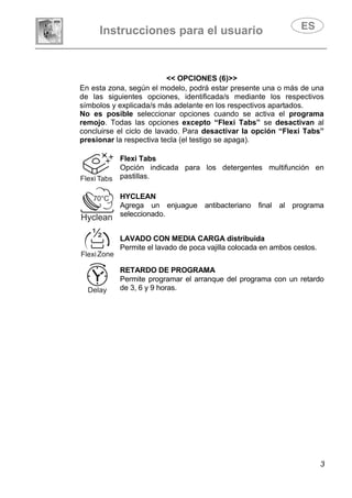 Instrucciones para el usuario
3
<< OPCIONES (6)>>
En esta zona, según el modelo, podrá estar presente una o más de una
de las siguientes opciones, identificada/s mediante los respectivos
símbolos y explicada/s más adelante en los respectivos apartados.
No es posible seleccionar opciones cuando se activa el programa
remojo. Todas las opciones excepto “Flexi Tabs” se desactivan al
concluirse el ciclo de lavado. Para desactivar la opción “Flexi Tabs”
presionar la respectiva tecla (el testigo se apaga).
Flexi Tabs
Opción indicada para los detergentes multifunción en
pastillas.
HYCLEAN
Agrega un enjuague antibacteriano final al programa
seleccionado.
LAVADO CON MEDIA CARGA distribuida
Permite el lavado de poca vajilla colocada en ambos cestos.
RETARDO DE PROGRAMA
Permite programar el arranque del programa con un retardo
de 3, 6 y 9 horas.
 