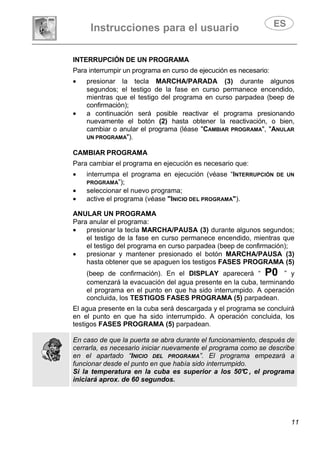 Instrucciones para el usuario
11
INTERRUPCIÓN DE UN PROGRAMA
Para interrumpir un programa en curso de ejecución es necesario:
• presionar la tecla MARCHA/PARADA (3) durante algunos
segundos; el testigo de la fase en curso permanece encendido,
mientras que el testigo del programa en curso parpadea (beep de
confirmación);
• a continuación será posible reactivar el programa presionando
nuevamente el botón (2) hasta obtener la reactivación, o bien,
cambiar o anular el programa (léase "CAMBIAR PROGRAMA", "ANULAR
UN PROGRAMA").
CAMBIAR PROGRAMA
Para cambiar el programa en ejecución es necesario que:
• interrumpa el programa en ejecución (véase “INTERRUPCIÓN DE UN
PROGRAMA”);
• seleccionar el nuevo programa;
• active el programa (véase "INICIO DEL PROGRAMA").
ANULAR UN PROGRAMA
Para anular el programa:
• presionar la tecla MARCHA/PAUSA (3) durante algunos segundos;
el testigo de la fase en curso permanece encendido, mientras que
el testigo del programa en curso parpadea (beep de confirmación);
• presionar y mantener presionado el botón MARCHA/PAUSA (3)
hasta obtener que se apaguen los testigos FASES PROGRAMA (5)
(beep de confirmación). En el DISPLAY aparecerá “ P0 ” y
comenzará la evacuación del agua presente en la cuba, terminando
el programa en el punto en que ha sido interrumpido. A operación
concluida, los TESTIGOS FASES PROGRAMA (5) parpadean.
El agua presente en la cuba será descargada y el programa se concluirá
en el punto en que ha sido interrumpido. A operación concluida, los
testigos FASES PROGRAMA (5) parpadean.
En caso de que la puerta se abra durante el funcionamiento, después de
cerrarla, es necesario iniciar nuevamente el programa como se describe
en el apartado “INICIO DEL PROGRAMA”. El programa empezará a
funcionar desde el punto en que había sido interrumpido.
Si la temperatura en la cuba es superior a los 50°C , el programa
iniciará aprox. de 60 segundos.
 