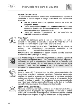 Instrucciones para el usuario
12
SELECCIÓN OPCIONES
Las opciones se seleccionan presionando el botón dedicado, próximo al
símbolo de la opción elegida; el testigo se enciende para confirmar la
activación.
• No es posible seleccionar opciones cuando se activa el
programa remojo.
• Todas las opciones excepto “3/1” se desactivan al concluirse
el ciclo de lavado. Para desactivar la opción “3/1” presionar
la respectiva tecla (el testigo se apaga).
• Todas las opciones, comprendido “3/1” se desactivan al
ANULAR un programa iniciado.
"Flexi Tabs"
La opción es optimizada para el uso de detergentes con sal y
abrillantador integrados; al activarla se dejará de utilizar la sal y el
abrillantador eventualmente ya presentes en el lavavajillas.
Nota En caso de selección de la tecla "Flexi Tabs" es normal que los
testigos de sal/abrillantador permanezcan encendidos si los
respectivos compartimientos están vacíos.
IMPORTANTE: Para desactivar la opción adicional se debe presionar
la respectiva tecla (el testigo se apaga).
Si la dureza del agua se encuentra programada en un valor superior a
H3 y se activa la opción “Flexi Tabs”, el respectivo testigo parpadea,
señalando así que la programación efectuada no es correcta. Los
productos “triple efecto”, etc. no son adecuados para uso con agua
demasiado “dura”; ello no impide el uso de la opción, pero los
resultados del lavado podrían no ser los mejores.
HYCLEAN
Aumenta hasta a 70 °C la temperatura del último enj uague caliente a fin
de garantizar una ulterior reducción bacteriana. En caso de que durante
esta fase del lavado la temperatura en la cuba no se mantenga constante
(debido, por ejemplo, a la apertura de la puerta o a interrupción de la
energía), el testigo de opción y los testigos de programas parpadearán
para indicar que esta fase adicional del lavado no ha dado el resultado
esperado. Esto no perjudica el resultado general del lavado.
MEDIA CARGA DISTRIBUIDA
Adecuada para lavar poca vajilla, permite un ahorro de energía eléctrica y
reduce la duración del programa. La vajilla deberá ser colocada en ambos
cestos y en el distribuidor de detergente se deberá introducir una cantidad
menor de producto respecto de aquélla utilizada para la carga completa.
 