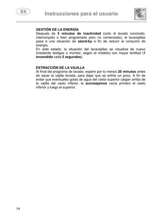Instrucciones para el usuario
14
GESTIÓN DE LA ENERGÍA
Después de 5 minutos de inactividad (ciclo di lavado concluido,
interrumpido o bien programado pero no comenzado), el lavavajillas
pasa a una situación de stand-by a fin de reducir el consumo de
energía.
En este estado, la situación del lavavajillas se visualiza de nuevo
(mediante testigos o monitor, según el modelo) con mayor lentitud (1
encendido cada 5 segundos).
EXTRACCIÓN DE LA VAJILLA
Al final del programa de lavado, espere por lo menos 20 minutos antes
de sacar la vajilla lavada, para dejar que se enfríe un poco. A fin de
evitar que eventuales gotas de agua del cesto superior caigan arriba de
la vajilla del cesto inferior, le aconsejamos vacíe primero el cesto
inferior y luego el superior.
 