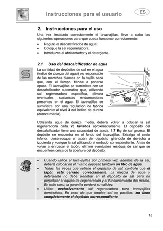 Instrucciones para el usuario
15
2. Instrucciones para el uso
Una vez instalado correctamente el lavavajillas, lleve a cabo las
siguientes operaciones para que pueda funcionar correctamente:
• Regule el descalcificador de agua;
• Coloque la sal regeneradora;
• Introduzca el abrillantador y el detergente.
2.1 Uso del descalcificador de agua
La cantidad de depósitos de cal en el agua
(índice de dureza del agua) es responsable
de las manchas blancas en la vajilla seca
que, con el tiempo, tiende a ponerse
opaca. El lavavajillas se suministra con un
descalcificador automático que, utilizando
sal regeneradora específica, elimina
eventuales sustancias endurecedoras
presentes en el agua. El lavavajillas se
suministra con una regulación de fábrica
equivalente al nivel 3 del índice de dureza
(dureza media).
Utilizando agua de dureza media, deberá volver a colocar la sal
regeneradora cada 20 lavados aproximadamente. El depósito del
descalcificador tiene una capacidad de aprox. 1,7 Kg de sal gruesa. El
depósito se encuentra en el fondo del lavavajillas. Extraiga el cesto
inferior, desenrosque el tapón del depósito girándolo de derecha a
izquierda y vuelque la sal utilizando el embudo correspondiente. Antes de
volver a enroscar el tapón, elimine eventuales residuos de sal que se
encuentren cerca de la abertura del depósito.
• Cuando utilice el lavavajillas por primera vez, además de la sal,
deberá colocar en el mismo depósito también un litro de agua.
• Todas las veces que rellene el depósito de sal, controle que el
tapón esté cerrado correctamente. La mezcla de agua y
detergente no debe penetrar en el depósito de sal para no
perjudicar el equipo de regeneración y el funcionamiento del mismo.
En este caso, la garantía perderá su validez.
• Utilice exclusivamente sal regeneradora para lavavajillas
domésticos. En caso de que emplee sal en pastillas, no llene
completamente el depósito correspondiente.
SAL
 