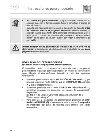 Instrucciones para el usuario
16
• No utilice sal para alimentos, porque contiene sustancias no
solubles que, con el tiempo, pueden llegar a perjudicar el equipo de
descalcificación.
• Cuando sea necesario, lleve a cabo la operación de llenado antes
de poner en marcha el programa de lavado; de esta manera, la
solución salina excedente será eliminada inmediatamente por el
agua; por lo contrario, la permanencia prolongada del agua salada
dentro de la cuba de lavado puede dar lugar a fenómenos de
corrosión.
Preste atención en no confundir los envases de la sal con los de
detergente: la introducción de detergente en el depósito de sal suele
perjudicar el descalcificador.
REGULACIÓN DEL DESCALCIFICADOR
(disponible en todos los programas, excluido el remojo)
El lavavajillas cuenta con un sistema de control electrónico que permite
personalizar la regulación del descalcificador en función de la dureza del
agua. Regule el descalcificador llevando a cabo las siguientes
operaciones.
• Mantener presionada la tecla SELECCIÓN PROGRAMAS (2) por
algunos segundos, hasta obtener que en el DISPLAY (9) aparezca
H 3 (valor predeterminado).
• Sucesivas presiones en la tecla SELECCIÓN PROGRAMAS (2)
permitirán desplazar en secuencia los valores de programación
disponibles
(de H 0 a H 6). Elegir el valor más adecuado en función de la
"Tabla dureza del agua".
• Para salir de la modalidad de programación presionar el botón
MARCHA/PARADA (3) o bien esperar más o menos 2 segundos
de inactividad del panel de mandos para obtener una salida
automática.
 