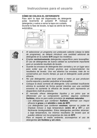 Instrucciones para el usuario
19
CÓMO SE COLOCA EL DETERGENTE
Para abrir la tapa del dispensador de detergente
pulse levemente el pulsador P. Coloque el
detergente y vuelva a cerrar la tapa con cuidado.
Durante la fase de lavado, la tapa se abrirá de forma
automática.
• Al seleccionar un programa con prelavado caliente (véase la tabla
de programas), se deberá introducir una cantidad adicional de
detergente en la cubeta G/H (según los modelos).
• Emplee exclusivamente detergentes específicos para lavavajillas.
El uso de detergentes de buena calidad es sumamente importante
para un excelente resultado de lavado.
• Guarde los envases de detergente bien cerrados y en un lugar seco
para evitar que se formen grumos que comprometerían los
resultados de lavado. Una vez abiertos los envases, trate de no
conservarlos por mucho tiempo ya que el detergente suele perder
eficacia.
• No use detergentes para lavar platos a mano ya que producen
mucha espuma y pueden perjudicar el lavavajillas.
• Coloque la dosis correcta de detergente. Una cantidad insuficiente
elimina la suciedad de forma parcial mientras que una cantidad
excesiva no aumenta la eficacia de lavado pero representa un
desperdicio inútil de producto.
• El mercado ofrece detergentes líquidos y en polvo que se
diferencian por su composición química: algunos contienen
fosfatos, otros no pero están provistos de enzimas naturales.
- Los detergentes que contienen fosfatos, eliminan con mayor
eficacia la grasa y el almidón a más de 60°C .
- Los detergentes que contienen enzimas, ejercen su poder de
limpieza incluso a baja temperatura (entre 40 y 55°) y son
fácilmente biodegradables. Estos detergentes permiten alcanzar,
a baja temperatura, los mismos resultados de lavado que se
pueden obtener con los programas de más de 65°C .
Para el respeto al medio ambiente, aconsejamos el uso de
detergentes sin fosfatos y sin cloro.
 