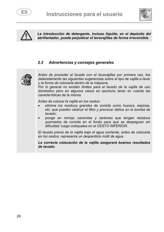 Instrucciones para el usuario
20
La introducción de detergente, incluso líquido, en el depósito del
abrillantador, puede perjudicar el lavavajillas de forma irreversible.
2.3 Advertencias y consejos generales
Antes de proceder al lavado con el lavavajillas por primera vez, lea
detenidamente las siguientes sugerencias sobre el tipo de vajilla a lavar
y la forma de colocarla dentro de la máquina.
Por lo general no existen límites para el lavado de la vajilla de uso
doméstico pero en algunos casos es oportuno tener en cuenta las
características de la misma.
Antes de colocar la vajilla en los cestos:
• elimine los residuos grandes de comida como huesos, espinas,
etc. que pueden obstruir el filtro y provocar daños en la bomba de
lavado;
• ponga en remojo cacerolas y sartenes que tengan residuos
quemados de comida en el fondo para que se despeguen sin
dificultad; luego colóquelas en el CESTO INFERIOR.
El lavado previo de la vajilla bajo el agua corriente, antes de colocarla
en los cestos, representa un desperdicio inútil de agua.
La correcta colocación de la vajilla asegurará buenos resultados
de lavado.
 