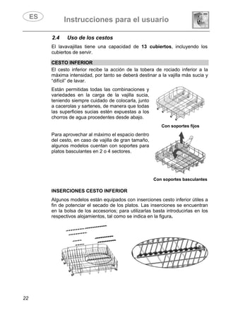 Instrucciones para el usuario
22
2.4 Uso de los cestos
El lavavajillas tiene una capacidad de 13 cubiertos, incluyendo los
cubiertos de servir.
CESTO INFERIOR
El cesto inferior recibe la acción de la tobera de rociado inferior a la
máxima intensidad, por tanto se deberá destinar a la vajilla más sucia y
“difícil” de lavar.
Están permitidas todas las combinaciones y
variedades en la carga de la vajilla sucia,
teniendo siempre cuidado de colocarla, junto
a cacerolas y sartenes, de manera que todas
las superficies sucias estén expuestas a los
chorros de agua procedentes desde abajo.
Con soportes fijos
Para aprovechar al máximo el espacio dentro
del cesto, en caso de vajilla de gran tamaño,
algunos modelos cuentan con soportes para
platos basculantes en 2 o 4 sectores.
Con soportes basculantes
INSERCIONES CESTO INFERIOR
Algunos modelos están equipados con inserciones cesto inferior útiles a
fin de potenciar el secado de los platos. Las inserciones se encuentran
en la bolsa de los accesorios; para utilizarlas basta introducirlas en los
respectivos alojamientos, tal como se indica en la figura.
 