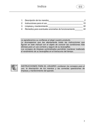 Indice
1
1. Descripción de los mandos________________________________ 2
2. Instrucciones para el uso ________________________________ 15
3. Limpieza y mantenimiento _______________________________ 30
4. Remedios para eventuales anomalías de funcionamiento _______ 34
Le agradecemos su confianza al elegir nuestro producto.
Le aconsejamos que lea atentamente todas las instrucciones que
figuran en este manual con el objeto de conocer las condiciones más
idóneas para un uso correcto y seguro de su lavavajillas.
Los consejos de limpieza suministrados permitirán mantener inalterado
el rendimiento de su lavavajillas en el transcurso del tiempo.
INSTRUCCIONES PARA EL USUARIO: contienen los consejos para el
uso, la descripción de los mandos y las correctas operaciones de
limpieza y mantenimiento del aparato.
 