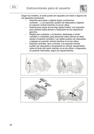 Instrucciones para el usuario
28
Según los modelos, el cesto puede ser equipado con todos o algunos de
los siguientes accesorios:
- Soportes para tazas u objetos largos (cucharones,
cucharas…), a la izquierda; pueden ser dispuestos y dejados
en posición vertical mientras no se los utilice.
- Soporte para copas de pie largo (glass holder), a la izquierda;
para utilizarlo basta elevarlo y bloquearlo en los respectivos
ganchos.
- Rejillas para cubiertos, a la derecha; destinadas a recibir
cuchillos y cucharillas; para posicionar estas últimas se debe
extraer el soporte corredero. Las rejillas pueden ser dispuestas
y dejadas en posición vertical mientras no se les utilice.
- Soportes centrales, fijos o móviles. Los soportes móviles
pueden ser dispuestos y bloqueados en vertical -apoyándolos
sobre el fondo del cesto mientras no se los utilice- o dispuestos
en posición intermedia, según los requerimientos.
 