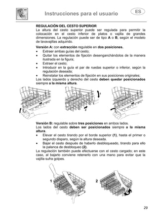 Instrucciones para el usuario
29
REGULACIÓN DEL CESTO SUPERIOR
La altura del cesto superior puede ser regulada para permitir la
colocación en el cesto inferior de platos o vajilla de grandes
dimensiones. La regulación puede ser de tipo A o B, según el modelo
de lavavajillas adquirido.
Versión A: con extracción regulable en dos posiciones.
• Extraer ambas guías del cesto;
• Quitar los elementos de fijación desenganchándolos de la manera
ilustrada en la figura;
• Extraer el cesto;
• Introducir en la guía el par de ruedas superior o inferior, según la
regulación deseada;
• Reinstalar los elementos de fijación en sus posiciones originales;
Los lados izquierdo y derecho del cesto deben quedar posicionados
siempre a la misma altura.
Versión B: regulable sobre tres posiciones en ambos lados.
Los lados del cesto deben ser posicionados siempre a la misma
altura.
• Elevar el cesto tirando por el borde superior (1), hasta el primer o
segundo disparo, según la altura deseada.
• Bajar el cesto después de haberlo desbloqueado, tirando para ello
la palanca de desbloqueo (2).
La regulación también puede efectuarse con el cesto cargado; en este
caso, al bajarlo conviene retenerlo con una mano para evitar que la
vajilla sufra golpes.
 