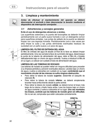 Instrucciones para el usuario
30
3. Limpieza y mantenimiento
Antes de efectuar el mantenimiento del aparato se deberá
desconectar el enchufe o bien desconectar la tensión mediante el
dispositivo de interrupción omnipolar.
3.1 Advertencias y consejos generales
Evite el uso de detergentes abrasivos o ácidos.
Las superficies exteriores y la puerta del lavavajillas se deberán limpiar
periódicamente con un paño suave húmedo o con un detergente común
para superficies pintadas. Las juntas de sellado de la puerta se deberán
limpiar con una esponja húmeda. Periódicamente (una o dos veces por
año) limpie la cuba y las juntas eliminando eventuales residuos de
suciedad con un paño suave y un poco de agua.
LIMPIEZA DEL FILTRO DE ENTRADA DEL AGUA
El filtro de entrada del agua A situado al final de la llave se deberá limpiar
periódicamente. Una vez cerrada la llave de suministro del agua, desenrosque
la punta de la tubería de alimentación del agua, retire el filtro A y límpielo
delicadamente bajo un chorro de agua corriente. Vuelva a introducir el filtro A
en su lugar y a colocar con cuidado el tubo de alimentación del agua.
LIMPIEZA DE LAS TOBERAS DE ROCIADO
Las toberas de rociado se pueden retirar sin ninguna dificultad para proceder
a su limpieza periódica y prevenir eventuales atascos. Lávelas bajo un chorro
de agua y vuelva a colocarlas con cuidado en su lugar, controlando que el
movimiento circular de las mismas no sufra ninguna obstrucción.
• Para retirar la tobera de rociado superior, destornille el casquillo de
retención R.
• Para retirar la tobera de rociado inferior, se deberá simplemente
levantar hacia arriba tirando desde la parte central.
• Para retirar la tobera de rociado orbital, se deberá tomar el brazo más
largo de la misma y tirarlo hacia arriba. Lave los brazos bajo un chorro
de agua corriente y vuelva a colocarlos en su lugar. Una vez montados
los brazos, controle que las toberas de rociado giren sin dificultad.
De no ser así, compruebe que estén colocadas correctamente.
ORBITAL
 