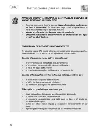 Instrucciones para el usuario
32
ANTES DE VOLVER A UTILIZAR EL LAVAVAJILLAS DESPUÉS DE
MUCHO TIEMPO DE INUTILIZACIÓN:
• Controle que en la tubería no se hayan depositado sedimentos
de lodo o herrumbre. En este caso, deje correr el agua desde la
llave de alimentación por algunos minutos.
• Vuelva a colocar la clavija en la toma de corriente.
• Empalme nuevamente el tubo flexible de alimentación del agua
y vuelva a abrir la llave.
ELIMINACIÓN DE PEQUEÑOS INCONVENIENTES
En algunos casos, Ud. podrá eliminar personalmente algunos pequeños
inconvenientes con la ayuda de las siguientes instrucciones:
Cuando el programa no se active, controle que:
• el lavavajillas esté conectado a la red eléctrica;
• el suministro de energía eléctrica no esté cortado;
• la llave del agua esté abierta;
• la puerta del lavavajillas esté cerrada correctamente.
Cuando el lavavajillas esté lleno de agua estanca, controle que:
• el tubo de descarga no esté doblado;
• el sifón de descarga no esté obstruido;
• los filtros del lavavajillas no estén obstruidos.
Si la vajilla no queda limpia, controlar que:
• haya colocado el detergente y en la cantidad adecuada;
• la vajilla esté colocada correctamente;
• el programa seleccionado sea apto para el tipo y el grado de
suciedad de la vajilla;
• todos los filtros estén limpios y colocados correctamente en su
lugar;
• algún objeto no bloquee la rotación de las toberas de rociado.
 