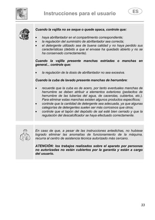 Instrucciones para el usuario
33
Cuando la vajilla no se seque o quede opaca, controle que:
• haya abrillantador en el compartimento correspondiente;
• la regulación del suministro de abrillantador sea correcta;
• el detergente utilizado sea de buena calidad y no haya perdido sus
características (debido a que el envase ha quedado abierto y no se
ha conservado correctamente).
Cuando la vajilla presente manchas estriadas o manchas en
general... controle que:
• la regulación de la dosis de abrillantador no sea excesiva.
Cuando la cuba de lavado presente manchas de herrumbre:
• recuerde que la cuba es de acero, por tanto eventuales manchas de
herrumbre se deben atribuir a elementos exteriores (pedacitos de
herrumbre de las tuberías del agua, de cacerolas, cubiertos, etc.).
Para eliminar estas manchas existen algunos productos específicos;
• controle que la cantidad de detergente sea adecuada, ya que algunas
categorías de detergentes suelen ser más corrosivos que otros;
• controle que el tapón del depósito de sal esté bien cerrado y que la
regulación del descalcificador se haya efectuado correctamente.
En caso de que, a pesar de las instrucciones antedichas, no hubiese
logrado eliminar las anomalías de funcionamiento de la máquina,
recurra al centro de asistencia técnica autorizado más cercano.
ATENCIÓN: los trabajos realizados sobre el aparato por personas
no autorizadas no están cubiertos por la garantía y están a cargo
del usuario.
 