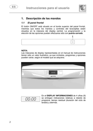 Instrucciones para el usuario
2
1. Descripción de los mandos
1.1 EI panel frontal
El botón ON/OFF está situado en el borde superior del panel frontal,
mientras que todos los mandos y controles del lavavajillas están
situados en la máscara del display central. La programación y la
elección de las opciones pueden efectuarse sólo con puerta cerrada.
NOTA:
Las máscaras de display representadas en el manual de instrucciones
tienen sólo un valor ilustrativo, ya que símbolos, programas y opciones
pueden variar, según el modelo que se adquiera.
En el DISPLAY INFORMACIONES de 4 cifras (9)
se entregan indicaciones relativas a retardo de
programa, tiempo residual (duración del ciclo de
lavado) y alarmas.
 