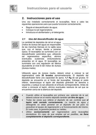 Instrucciones para el usuario
11
2. Instrucciones para el uso
Una vez instalado correctamente el lavavajillas, lleve a cabo las
siguientes operaciones para que pueda funcionar correctamente:
• Regule el descalcificador de agua;
• Coloque la sal regeneradora;
• Introduzca el abrillantador y el detergente.
2.1 Uso del descalcificador de agua
La cantidad de depósitos de cal en el agua
(índice de dureza del agua) es responsable
de las manchas blancas en la vajilla seca
que, con el tiempo, tiende a ponerse
opaca. El lavavajillas se suministra con un
descalcificador automático que, utilizando
sal regeneradora específica, elimina
eventuales sustancias endurecedoras
presentes en el agua. El lavavajillas se
suministra con una regulación de fábrica
equivalente al nivel 3 del índice de dureza
(dureza media).
Utilizando agua de dureza media, deberá volver a colocar la sal
regeneradora cada 20 lavados aproximadamente. El depósito del
descalcificador tiene una capacidad de aprox. 1,7 Kg de sal gruesa. El
depósito se encuentra en el fondo del lavavajillas. Extraiga el cesto
inferior, desenrosque el tapón del depósito girándolo de derecha a
izquierda y vuelque la sal utilizando el embudo correspondiente. Antes de
volver a enroscar el tapón, elimine eventuales residuos de sal que se
encuentren cerca de la abertura del depósito.
• Cuando utilice el lavavajillas por primera vez, además de la sal,
deberá colocar en el mismo depósito también un litro de agua.
• Todas las veces que rellene el depósito de sal, controle que el
tapón esté cerrado correctamente. La mezcla de agua y
detergente no debe penetrar en el depósito de sal para no
perjudicar el equipo de regeneración y el funcionamiento del mismo.
En este caso, la garantía perderá su validez.
• Utilice exclusivamente sal regeneradora para lavavajillas
domésticos. En caso de que emplee sal en pastillas, no llene
completamente el depósito correspondiente.
SAL
 