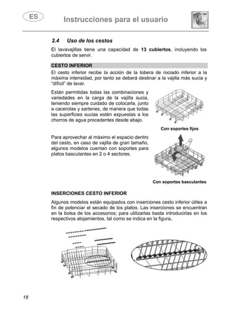 Instrucciones para el usuario
18
2.4 Uso de los cestos
El lavavajillas tiene una capacidad de 13 cubiertos, incluyendo los
cubiertos de servir.
CESTO INFERIOR
El cesto inferior recibe la acción de la tobera de rociado inferior a la
máxima intensidad, por tanto se deberá destinar a la vajilla más sucia y
“difícil” de lavar.
Están permitidas todas las combinaciones y
variedades en la carga de la vajilla sucia,
teniendo siempre cuidado de colocarla, junto
a cacerolas y sartenes, de manera que todas
las superficies sucias estén expuestas a los
chorros de agua procedentes desde abajo.
Con soportes fijos
Para aprovechar al máximo el espacio dentro
del cesto, en caso de vajilla de gran tamaño,
algunos modelos cuentan con soportes para
platos basculantes en 2 o 4 sectores.
Con soportes basculantes
INSERCIONES CESTO INFERIOR
Algunos modelos están equipados con inserciones cesto inferior útiles a
fin de potenciar el secado de los platos. Las inserciones se encuentran
en la bolsa de los accesorios; para utilizarlas basta introducirlas en los
respectivos alojamientos, tal como se indica en la figura.
 