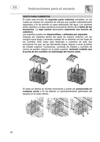 Instrucciones para el usuario
20
CESTO PARA CUBIERTOS
El cesto está provisto de soportes porta cubiertos extraíbles, en los
cuales se colocan los cubiertos de manera que queden suficientemente
separados a fin de permitir un paso optimizado del agua. Los soportes
porta cubiertos y la tapa central se encuentran dentro de la bolsa de los
accesorios. La tapa central desempeña solamente una función de
cobertura.
Los soportes pueden ser desprendidos y utilizados por separado.
Coloque los cubiertos dentro del cesto de manera uniforme con los
mangos hacia abajo y teniendo cuidado de no dañarse con las hojas de
los cuchillos. Este cesto está destinado a cubiertos de todo tipo
excluyendo los que, por ser demasiado largos, lleguen a tocar la tobera
de rociado superior. Cucharones, cucharas de madera y cuchillos de
cocina se pueden colocar en el cesto superior, teniendo cuidado que
la punta de los cuchillos no sobresalga del mismo cesto.
El cesto se desliza en sentido transversal y puede ser posicionado en
cualquier punto a fin de obtener un aprovechamiento optimizado del
espacio en el cesto inferior.
 