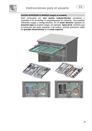 Instrucciones para el usuario
21
CAJÓN SUPERIOR FLEXIDUO (según el modelo)
Está compuesto por dos cestos independientes corredizos y
extraíbles a fin de facilitar la carga/descarga de cubiertas. Son posibles
diferentes cargas y configuraciones. En el cesto derecho regulado en
posición baja se pueden cargar, por ejemplo, tazas de té, mientras que
la extracción del cesto izquierdo o de ambos, permite posicionar vajilla
de grandes dimensiones en el cesto superior.
 