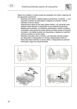Instrucciones para el usuario
24
Según los modelos, el cesto puede ser equipado con todos o algunos de
los siguientes accesorios:
- Soportes para tazas u objetos largos (cucharones, cucharas…), a la
izquierda; pueden ser dispuestos y dejados en posición vertical
mientras no se los utilice.
- Soporte para copas de pie largo (glass holder), a la izquierda; para
utilizarlo basta elevarlo y bloquearlo en los respectivos ganchos.
- Rejillas para cubiertos, a la derecha; destinadas a recibir cuchillos y
cucharillas; para posicionar estas últimas se debe extraer el soporte
corredero. Las rejillas pueden ser dispuestas y dejadas en posición
vertical mientras no se les utilice.
- Soportes centrales, fijos o móviles. Los soportes móviles pueden
ser dispuestos y bloqueados en vertical -apoyándolos sobre el
fondo del cesto mientras no se los utilice- o dispuestos en posición
intermedia, según los requerimientos.
 