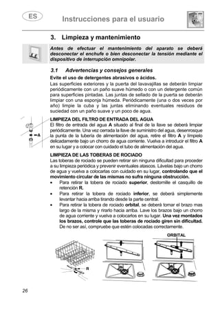 Instrucciones para el usuario
26
3. Limpieza y mantenimiento
Antes de efectuar el mantenimiento del aparato se deberá
desconectar el enchufe o bien desconectar la tensión mediante el
dispositivo de interrupción omnipolar.
3.1 Advertencias y consejos generales
Evite el uso de detergentes abrasivos o ácidos.
Las superficies exteriores y la puerta del lavavajillas se deberán limpiar
periódicamente con un paño suave húmedo o con un detergente común
para superficies pintadas. Las juntas de sellado de la puerta se deberán
limpiar con una esponja húmeda. Periódicamente (una o dos veces por
año) limpie la cuba y las juntas eliminando eventuales residuos de
suciedad con un paño suave y un poco de agua.
LIMPIEZA DEL FILTRO DE ENTRADA DEL AGUA
El filtro de entrada del agua A situado al final de la llave se deberá limpiar
periódicamente. Una vez cerrada la llave de suministro del agua, desenrosque
la punta de la tubería de alimentación del agua, retire el filtro A y límpielo
delicadamente bajo un chorro de agua corriente. Vuelva a introducir el filtro A
en su lugar y a colocar con cuidado el tubo de alimentación del agua.
LIMPIEZA DE LAS TOBERAS DE ROCIADO
Las toberas de rociado se pueden retirar sin ninguna dificultad para proceder
a su limpieza periódica y prevenir eventuales atascos. Lávelas bajo un chorro
de agua y vuelva a colocarlas con cuidado en su lugar, controlando que el
movimiento circular de las mismas no sufra ninguna obstrucción.
• Para retirar la tobera de rociado superior, destornille el casquillo de
retención R.
• Para retirar la tobera de rociado inferior, se deberá simplemente
levantar hacia arriba tirando desde la parte central.
• Para retirar la tobera de rociado orbital, se deberá tomar el brazo mas
largo de la misma y rirarlo hacia arriba. Lave los brazos bajo un chorro
de agua corriente y vuelva a colocarlos en su lugar. Una vez montados
los brazos, controle que las toberas de rociado giren sin dificultad.
De no ser así, compruebe que estén colocadas correctamente.
ORBITAL
 