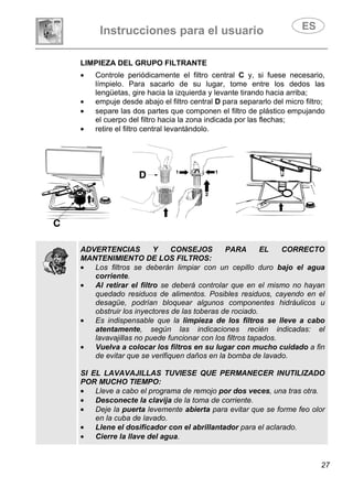 Instrucciones para el usuario
27
LIMPIEZA DEL GRUPO FILTRANTE
• Controle periódicamente el filtro central C y, si fuese necesario,
límpielo. Para sacarlo de su lugar, tome entre los dedos las
lengüetas, gire hacia la izquierda y levante tirando hacia arriba;
• empuje desde abajo el filtro central D para separarlo del micro filtro;
• separe las dos partes que componen el filtro de plástico empujando
el cuerpo del filtro hacia la zona indicada por las flechas;
• retire el filtro central levantándolo.
ADVERTENCIAS Y CONSEJOS PARA EL CORRECTO
MANTENIMIENTO DE LOS FILTROS:
• Los filtros se deberán limpiar con un cepillo duro bajo el agua
corriente.
• Al retirar el filtro se deberá controlar que en el mismo no hayan
quedado residuos de alimentos. Posibles residuos, cayendo en el
desagüe, podrían bloquear algunos componentes hidráulicos u
obstruir los inyectores de las toberas de rociado.
• Es indispensable que la limpieza de los filtros se lleve a cabo
atentamente, según las indicaciones recién indicadas: el
lavavajillas no puede funcionar con los filtros tapados.
• Vuelva a colocar los filtros en su lugar con mucho cuidado a fin
de evitar que se verifiquen daños en la bomba de lavado.
SI EL LAVAVAJILLAS TUVIESE QUE PERMANECER INUTILIZADO
POR MUCHO TIEMPO:
• Lleve a cabo el programa de remojo por dos veces, una tras otra.
• Desconecte la clavija de la toma de corriente.
• Deje la puerta levemente abierta para evitar que se forme feo olor
en la cuba de lavado.
• Llene el dosificador con el abrillantador para el aclarado.
• Cierre la llave del agua.
 