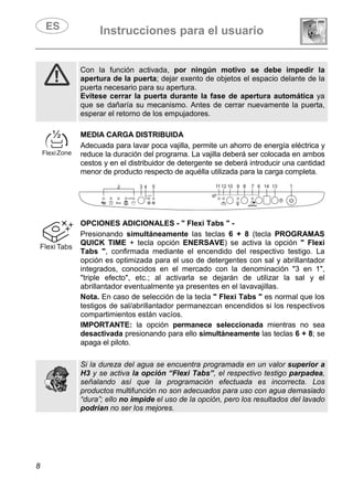 Instrucciones para el usuario
8
Con la función activada, por ningún motivo se debe impedir la
apertura de la puerta; dejar exento de objetos el espacio delante de la
puerta necesario para su apertura.
Evítese cerrar la puerta durante la fase de apertura automática ya
que se dañaría su mecanismo. Antes de cerrar nuevamente la puerta,
esperar el retorno de los empujadores.
MEDIA CARGA DISTRIBUIDA
Adecuada para lavar poca vajilla, permite un ahorro de energía eléctrica y
reduce la duración del programa. La vajilla deberá ser colocada en ambos
cestos y en el distribuidor de detergente se deberá introducir una cantidad
menor de producto respecto de aquélla utilizada para la carga completa.
OPCIONES ADICIONALES - " Flexi Tabs " -
Presionando simultáneamente las teclas 6 + 8 (tecla PROGRAMAS
QUICK TIME + tecla opción ENERSAVE) se activa la opción " Flexi
Tabs ", confirmada mediante el encendido del respectivo testigo. La
opción es optimizada para el uso de detergentes con sal y abrillantador
integrados, conocidos en el mercado con la denominación "3 en 1",
"triple efecto", etc.; al activarla se dejarán de utilizar la sal y el
abrillantador eventualmente ya presentes en el lavavajillas.
Nota. En caso de selección de la tecla " Flexi Tabs " es normal que los
testigos de sal/abrillantador permanezcan encendidos si los respectivos
compartimientos están vacíos.
IMPORTANTE: la opción permanece seleccionada mientras no sea
desactivada presionando para ello simultáneamente las teclas 6 + 8; se
apaga el piloto.
Si la dureza del agua se encuentra programada en un valor superior a
H3 y se activa la opción “Flexi Tabs”, el respectivo testigo parpadea,
señalando así que la programación efectuada es incorrecta. Los
productos multifunción no son adecuados para uso con agua demasiado
“dura”; ello no impide el uso de la opción, pero los resultados del lavado
podrían no ser los mejores.
 