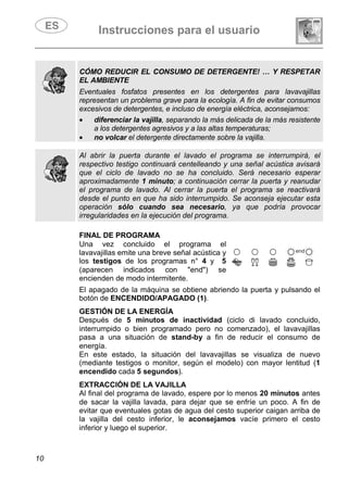 Instrucciones para el usuario
10
CÓMO REDUCIR EL CONSUMO DE DETERGENTE! … Y RESPETAR
EL AMBIENTE
Eventuales fosfatos presentes en los detergentes para lavavajillas
representan un problema grave para la ecología. A fin de evitar consumos
excesivos de detergentes, e incluso de energía eléctrica, aconsejamos:
• diferenciar la vajilla, separando la más delicada de la más resistente
a los detergentes agresivos y a las altas temperaturas;
• no volcar el detergente directamente sobre la vajilla.
Al abrir la puerta durante el lavado el programa se interrumpirá, el
respectivo testigo continuará centelleando y una señal acústica avisará
que el ciclo de lavado no se ha concluido. Será necesario esperar
aproximadamente 1 minuto; a continuación cerrar la puerta y reanudar
el programa de lavado. Al cerrar la puerta el programa se reactivará
desde el punto en que ha sido interrumpido. Se aconseja ejecutar esta
operación sólo cuando sea necesario, ya que podría provocar
irregularidades en la ejecución del programa.
FINAL DE PROGRAMA
Una vez concluido el programa el
lavavajillas emite una breve señal acústica y
los testigos de los programas n° 4 y 5
(aparecen indicados con "end") se
encienden de modo intermitente.
El apagado de la máquina se obtiene abriendo la puerta y pulsando el
botón de ENCENDIDO/APAGADO (1).
GESTIÓN DE LA ENERGÍA
Después de 5 minutos de inactividad (ciclo di lavado concluido,
interrumpido o bien programado pero no comenzado), el lavavajillas
pasa a una situación de stand-by a fin de reducir el consumo de
energía.
En este estado, la situación del lavavajillas se visualiza de nuevo
(mediante testigos o monitor, según el modelo) con mayor lentitud (1
encendido cada 5 segundos).
EXTRACCIÓN DE LA VAJILLA
Al final del programa de lavado, espere por lo menos 20 minutos antes
de sacar la vajilla lavada, para dejar que se enfríe un poco. A fin de
evitar que eventuales gotas de agua del cesto superior caigan arriba de
la vajilla del cesto inferior, le aconsejamos vacíe primero el cesto
inferior y luego el superior.
 