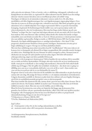 Omr 1


själva påverka sin inkomst. Valet av karriär, valet av utbildning, risktagande i arbetslivet och
benägenheten att arbeta hårt, är avgörande för vilken inkomst man får. Därför kan den statliga
inkomst¬skatten snarare betraktas som en straffskatt på arbete och utbild¬ning.
Ytterligare ett faktum är att människors inkomster varierar under livet. De allra flesta
medelålders och äldre höginkomsttagare har varit låginkomsttagare någon gång tidigare i livet.
Omvänt så avancerar de flesta på något sätt i arbetslivet med åren. Med detta perspektiv ger inte
inkomsten vid en enskild tidpunkt i livet någon representativ bild av en persons ekonomiska
framgång. Avgörande för bedömningen borde istället vara vad en person tjänar under sitt
yrkesverksamma liv, den s.k. livsinkomsten. Den som har långa studier bakom sig och som
”belönats” en högre lön, har i regel inte haft någon inkomst att tala om under alla de år han eller
hon studerat. Den som däremot väljer att börja arbeta direkt efter skolan får kanske en lägre
månadslön, men som betalas ut under fler av livets år. Denne premieras av skattesystemet medan
den som utbildar sig bestraffas. Enligt en studie av OECD från hösten 2007, har Sverige, jämte
Danmark, den lägsta utbildningspremien av samtliga industriländer – före skatt.*1 Det
progressiva skattesystemet försämrar denna premie ytterligare. Incitamenten att satsa på en
högre utbildning är svagare i Sverige än i de flesta jämförbara länder.
Men inte bara utbildning utan också extraarbete kan bli ”straffbeskattat”. Den som riskerar att
komma över en brytpunkt och därmed få en högre marginalskatt, blir sannolikt mindre benägen
att arbeta extra. Samtidigt blir det mer lönsamt att utföra exempelvis arbete i hemmet (som är
obeskattat om man gör det själv) jämfört med att anlita någon. Det leder till minskad
arbetsspecialisering, något som hela samhället förlorar på.
Varför har vi då ett progressivt skattesystem? Delvis handlar det om tradition, delvis sannolikt
om en rädsla att förlora skatteintäkter. På längre sikt talar mycket för att även statsfinanserna
skulle vinna på ett avskaffande av den statliga inkomstskatten, eftersom fler helt enkelt skulle
utbilda sig och hugga i. När det gäller den så kallade värnskatten – den skatt som en gång var
tillfällig, men som nu av rent politiska skäl tycks vara svår att bli av med – finns studier som
visar att den även på kort sikt är en ren förlustaffär för staten.*2
Progressiv skatt är en kvarleva från den tid då samhället inte tillät människor att göra karriär på
samma sätt som idag. Då ansågs det finnas ett behov av att utjämna människors nettoinkomster.
I dagens dynamiska samhälle är däremot en platt skatt den enklaste och mest logiska lösningen,
såväl från ett samhällsekonomiskt perspektiv som ur rättvisesynpunkt.
Platt skatt innebär lika skattesats för alla, samma skatt i procent men olika skatt i kronor. Det är
enkelt och rättvist. Om X tjänar dubbelt så mycket som Y kommer han eller hon att få betala
dubbelt så mycket i skatt. Men inte mer än det dubbla, som är fallet idag.
Bland de forna Sovjetstaterna, som sedan sin frigörelse fått bygga upp skattesystem från
grunden, har de flesta valt pro¬portionella skatteskalor, vilket i flera fall visat sig blivit mycket
framgångs¬rikt. Framgångarna från öst har även fått Island att införa en proportionell
inkomstbeskattning. Frågan är när det är Sveriges tur?
*1 Education at a Glance, OECD, 2007.
*2 Se bl.a. Holmlund och Söderström (2007).

Jag/vi yrkar:
att Centerpartiet verkar för att den statliga inkomstskatten avskaffas.
att motionen sänds vidare till Centerpartiets riksstämma 2009.


Avdelningsmotion, Stureplanscentern, Stockholm
Stockholms distrikt



                                                 3
 