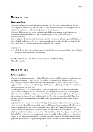 Omr 1




Motion nr 104
Rättvisare Skatt
Simrishamns kommun har en befolkning på cirka 20 000 invånare. Sommartid ökar antalet
mycket genom delårsboende. Ett stort antal av våra delårsboende väljer att tillbringa alltmer av
sitt boende under året i vår kommun. Detta är en trend i ökande.
Eftersom delårsboende inte bidrar med någon direkt kommunalskatt, men ändå utnyttjar
kommunens service i olika former bör en förändring ske till en rättvis fördelning av
kommunalskatten.
Denna fråga har diskuterats i vår kommun och andra kommuner sedan många år tillbaka men
ingen förändring har skett. Det är av vikt att denna fråga nu en gång för alla utreds och förslag
läggs fram så att en rättvisare kommunalskatt kan bli fallet framöver.

Jag/vi yrkar:
att bifalla den av Simrishamns kommunkrets framlagda motionen samt att lägga fram förslag i
     motionens anda innan nästa partistämma.


Carl-Göran Svensson, Ordf Simrishamns kommunkrets, Hammenhög
Skåne läns distrikt



Motion nr 105
Pensionssystemet
Pension i Sverige är en inkomst av arbete. Nämligen livsarbetet. Det är många som är irriterade
på det pensionssystem vi har i Sverige. Tyvärr hörs kritiken tydligast från den Moderata
tankesmedjan Timbro och knähunden Svenska Dagbladet som tycker att man inte skall ha
uppskjuten lön - pension utan hela beloppet skall betalas ut till löntagaren sedan får man lösa sin
pensionsåtagande bäst man kan.
Jobbskatteavdraget är en orättvis reform. Paketerad i påståendet att om det finns etthundra
anställda i ett företag blir det fler jobb om man ger dem jobbavdrag då får de arbetslösa jobb.
Detta är inte sant . Det finns ingen ekonomisk ekvation i varken nationalekonomi eller annan
ekonomi som bevisar att får man sänkt skatt blir det fler jobb. Vetenskapligt ohederligt. Den
enda påtagligt bevisbara orsaken till nya jobb är ökade reallöner inom ramen för ett fastlagt
inflationsmål.
Jag vill heller inte vara med om att ha ett för högt skattetryck men då skall skatteminskningen
vara rättvis och riktad. Dessutom påstår man att jobbskatteavdraget motiverar folk till att ta ett
jobb. Men stopp om du har 20 000 i månadslön mister jobbet och får ca 15 000 i månaden
arbetslöshetsersättning så är det mellanskillnaden och inte jobbskatteavdraget som är motorn.
Moderaterna har trots att man maskerat det väl trott att sänkt skatt löser alla problem. Man ville
helt enkelt ha en skattereform som gynnade moderaternas kärnväljare varken mer eller mindre.
Jag vet ju hur resonemanget har gått. Nämligen man ville komma åt arbetslöshetsförsäkringen
göra den dyrare och växla avgiftshöjningen mot sänkt skatt. Det är där sveket mot pensionerna


                                                 4
 