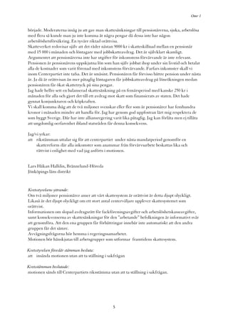 Omr 1


började. Moderaterna insåg ju att gav man skattesänkningar till pensionärerna, sjuka, arbetslösa
med flera så kunde man ju inte komma åt några pengar då dessa inte har någon
arbetslöshetsförsäkring. En tyvärr riktad orättvisa.
Skatteverket redovisar själv att det råder nästan 9000 kr i skatteskillnad mellan en pensionär
med 15 000 i månaden och löntagare med jobbskatteavdrag. Det är självklart skamligt.
Argumentet att pensionärerna inte har utgifter för inkomstens förvärvande är inte relevant.
Pensionen är pensionärens uppskjutna lön som han själv jobbat ihop under sin livstid och betalat
alla de kostnader som varit förenad med inkomstens förvärvande. Farfars inkomster skall vi
inom Centerpartiet inte tafsa. Det är småsint. Pensionären får förvisso bättre pension under nästa
år. Ja då är orättvisan än mer påtaglig löntagaren får jobbskatteavdrag på löneökningen medan
pensionären får ökat skattetryck på sina pengar.
Jag hade hellre sett en balanserad skattesänkning på en femårsperiod med kanske 250 kr i
månaden för alla och gjort det till ett avdrag mot skatt som finansierats av staten. Det hade
gynnat konjunkturen och köpkraften.
Vi skall komma ihåg att de två miljoner svenskar eller fler som är pensionärer har femhundra
kronor i månaden mindre att handla för. Jag har genom god uppfostran lärt mig respektera de
som byggt Sverige. Där har inte alliansregering varit lika påtaglig. Jag kan förlåta men ej tillåta
att ungdomlig oerfarenhet ibland statsråden får denna konsekvens.

Jag/vi yrkar:
att rikstämman uttalar sig för att centerpartiet under nästa mandatperiod genomför en
     skattereform där alla inkomster som anammar från förvärvsarbete beskattas lika och
     rättvist i enlighet med vad jag anförts i motionen.


Lars Håkan Halldin, Brännelund-Höreda
Jönköpings läns distrikt


Kretsstyrelsens yttrande:
Om två miljoner pensionärer anser att vårt skattesystem är orättvist är detta djupt olyckligt.
Likaså är det djupt olyckligt om ett stort antal centerväljare upplever skattesystemet som
orättvist.
Informationen om slopad avdragsrätt för fackföreningsavgifter och arbetslöshetskasseavgifter,
samt konsekvenserna av skattesänkningar för den ”arbetande” befolkningen är informativt svår
att genomföra. Att den ena gruppen får förbättringar innebär inte automatiskt att den andra
gruppen får det sämre.
Avvägningsfrågorna hör hemma i regeringssamarbetet.
Motionen bör hänskjutas till arbetsgrupper som utformar framtidens skattesystem.

Kretsstyrelsen föreslår stämman besluta:
att insända motionen utan att ta ställning i sakfrågan

Kretsstämman beslutade:
motionen sänds till Centerpartiets riksstämma utan att ta ställning i sakfrågan.




                                                5
 