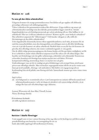 Omr 1



Motion nr 106
Ta vara på den äldre arbetskraften
I dagarna kommer de orange pensionskuverten i brevlådan och ger upphov till allehanda
personliga reflexioner och ställningstaganden.
Tiden i arbetslivet för genomsnittssvensken blir allt kortare. Unga etablerar sig senare på
arbetsmarknaden samtidigt som den faktiska pensionsåldern ligger runt 60 år. Antalet
långtidssjukskrivna och förtidspensionerade ger också anledning till oro. Hur hållbar är vår
arbetskraft? Hur tar vi tillvara arbetslivets seniorer? Känner sig 60+-aren önskad i arbetslivet?
Har arbetslivet anpassats för ”ålderstrappor”? Och kanske viktigast av allt, ställs det
förväntningar på den äldre arbetskraften?
I den dagsaktuella ekonomiska krisen riktas uppmärksamheten, med rätta, åt insatser för att
undvika massarbetslöshet, men den demografiska utvecklingen mot en allt äldre befolkning
visar att vi på sikt kommer att sakna arbetskraft. Särskilt finns en oro för hur det kommer att
påverka den offentliga sektorn, inte minst i omhändertagande av våra gamla.
Om de alltför tidiga pensionsavgångarna ska kunna hejdas och fler ges bättre möjligheter att bli
kvar i arbetslivet, måste också arbetslivet anpassas så att fler orkar och vill arbeta längre. Det
handlar om förändringar när det gäller arbetstempo, arbetstider och arbetsmiljö. Seniorernas
erfarenhet, kunskap och förmåga kan nyttjas mycket mer och bättre. På temat
kompetensöverföring, mentorskap, finns t ex mycket mer att göra.
Undersökningar visar att det är möjligt att göra förbättringar och exempel finns, såväl inom
privat som offentligt arbetsliv. Men ett bredare angreppssätt måste till för att nå de vinster som
finns på såväl samhälls-, företags- och individnivå. Här behövs ett engagemang och en
kraftsamling från såväl politik, som företag och fack. Samordnade insatser ger stora vinna-vinna
effekter.

Jag/vi yrkar:
att mot bakgrund av ovanstående yrkar vi att Centerpartiet tar initiativ till breda samtal med
     arbetsmarknadens parter i syfte att skapa ett attraktivt och seniorvänligt arbetsliv, så att
     många fler kan och vill arbeta högre upp i åldrarna.


Lennart Wassenius och Ann-Mari Törnell, Lerum
Norra Älvsborgs distrikt

Kretsstämman beslutade:
att ställa sig bakom motionen.



Motion nr 107
Revision i ideella föreningar
I min uppgift som revisor i annan förening så har jag råkat ut för bedrägerier och blivit nekad
protokollsutdrag som bestyrker revisoruppdrag för att via
bank säkerställa uppdraget till medlemmars fromma.



                                                 6
 