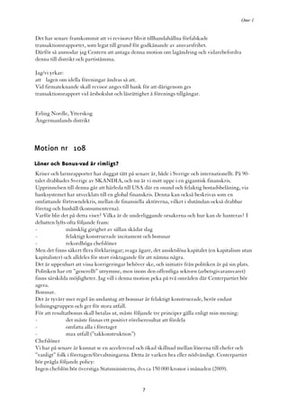 Omr 1


Det har senare framkommit att vi revisorer blivit tillhandahållna förfalskade
transaktionsrapporter, som legat till grund för godkänande av ansvarsfrihet.
Därför så anmodar jag Centern att antaga denna motion om lagändring och vidarebefordra
denna till distrikt och partistämma.

Jag/vi yrkar:
att lagen om idella föreningar ändras så att.
Vid firmateknande skall revisor anges till bank för att därigenom ges
transaktionsrapport vid årsbokslut och läsrättighet å förenings tillgångar.


Erling Nordle, Ytterskog
Ångermanlands distrikt



Motion nr 108
Löner och Bonus-vad är rimligt?
Kriser och larmrapporter har duggat tätt på senare år, både i Sverige och internationellt. På 90-
talet drabbades Sverige av SKANDIA, och nu är vi mitt uppe i en gigantisk finanskris.
Upprinnelsen till denna går att härleda till USA där en osund och felaktig bostadsbelåning, via
banksystemet har utvecklats till en global finanskris. Denna kan också beskrivas som en
omfattande förtroendekris, mellan de finansiella aktörerna, vilket i slutändan också drabbar
företag och hushåll (konsumenterna).
Varför blir det på detta viset? Vilka är de underliggande orsakerna och hur kan de hanteras? I
debatten lyfts ofta följande fram:
-              mänsklig girighet av sällan skådat slag
-              felaktigt konstruerade incitament och bonusar
-              rekordhöga chefslöner
Men det finns säkert flera förklaringar; svaga ägare, det ansiktslösa kapitalet (en kapitalism utan
kapitalister) och alldeles för stort risktagande för att nämna några.
Det är uppenbart att vissa korrigeringar behöver ske, och initiativ från politiken är på sin plats.
Politiken har ett ”generellt” utrymme, men inom den offentliga sektorn (arbetsgivaransvaret)
finns särskilda möjligheter. Jag vill i denna motion peka på två områden där Centerpartiet bör
agera.
Bonusar.
Det är tyvärr mer regel än undantag att bonusar är felaktigt konstruerade, berör endast
ledningsgruppen och ger för stora utfall.
För att resultatbonus skall betalas ut, måste följande tre principer gälla enligt min mening:
-              det måste finnas ett positivt rörelseresultat att fördela
-              omfatta alla i företaget
-              max utfall (”takkonstruktion”)
Chefslöner
Vi har på senare år kunnat se en accelererad och ökad skillnad mellan lönerna till chefer och
”vanligt” folk i företagen/förvaltningarna. Detta är varken bra eller nödvändigt. Centerpartiet
bör prägla följande policy:
Ingen chefslön bör överstiga Statsministerns, dvs ca 150 000 kronor i månaden (2009).


                                                 7
 