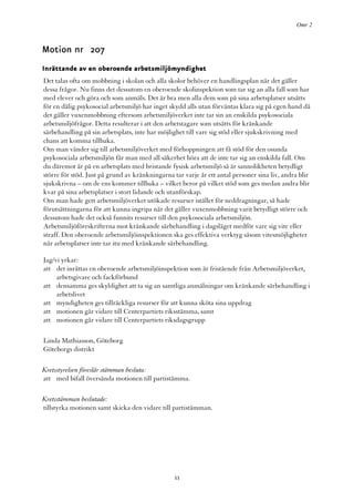 Omr 2



Motion nr 207
Inrättande av en oberoende arbetsmiljömyndighet
Det talas ofta om mobbning i skolan och alla skolor behöver en handlingsplan när det gäller
dessa frågor. Nu finns det dessutom en oberoende skolinspektion som tar sig an alla fall som har
med elever och göra och som anmäls. Det är bra men alla dem som på sina arbetsplatser utsätts
för en dålig psykosocial arbetsmiljö har inget skydd alls utan förväntas klara sig på egen hand då
det gäller vuxenmobbning eftersom arbetsmiljöverket inte tar sin an enskilda psykosociala
arbetsmiljöfrågor. Detta resulterar i att den arbetstagare som utsätts för kränkande
särbehandling på sin arbetsplats, inte har möjlighet till vare sig stöd eller sjukskrivning med
chans att komma tillbaka.
Om man vänder sig till arbetsmiljöverket med förhoppningen att få stöd för den osunda
psykosociala arbetsmiljön får man med all säkerhet höra att de inte tar sig an enskilda fall. Om
du däremot är på en arbetsplats med bristande fysisk arbetsmiljö så är sannolikheten betydligt
större för stöd. Just på grund av kränkningarna tar varje år ett antal personer sina liv, andra blir
sjukskrivna – om de ens kommer tillbaka – vilket beror på vilket stöd som ges medan andra blir
kvar på sina arbetsplatser i stort lidande och utanförskap.
Om man hade gett arbetsmiljöverket utökade resurser istället för neddragningar, så hade
förutsättningarna för att kunna ingripa när det gäller vuxenmobbning varit betydligt större och
dessutom hade det också funnits resurser till den psykosociala arbetsmiljön.
Arbetsmiljöföreskrifterna mot kränkande särbehandling i dagsläget medför vare sig vite eller
straff. Den oberoende arbetsmiljöinspektionen ska ges effektiva verktyg såsom vitesmöjligheter
när arbetsplatser inte tar itu med kränkande särbehandling.

Jag/vi yrkar:
att det inrättas en oberoende arbetsmiljöinspektion som är fristående från Arbetsmiljöverket,
     arbetsgivare och fackförbund
att densamma ges skyldighet att ta sig an samtliga anmälningar om kränkande särbehandling i
     arbetslivet
att myndigheten ges tillräckliga resurser för att kunna sköta sina uppdrag
att motionen går vidare till Centerpartiets riksstämma, samt
att motionen går vidare till Centerpartiets riksdagsgrupp

Linda Mathiasson, Göteborg
Göteborgs distrikt

Kretsstyrelsen föreslår stämman besluta:
att med bifall översända motionen till partistämma.

Kretsstämman beslutade:
tillstyrka motionen samt skicka den vidare till partistämman.




                                                 11
 