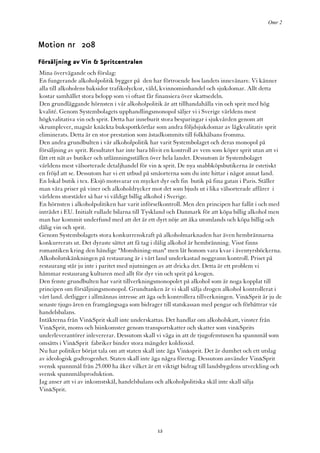 Omr 2



Motion nr 208
Försäljning av Vin & Spritcentralen
Mina övervägande och förslag:
En fungerande alkoholpolitik bygger på den har förtroende hos landets innevånare. Vi känner
alla till alkoholens baksidor trafikolyckor, våld, kvinnomisshandel och sjukdomar. Allt detta
kostar samhället stora belopp som vi oftast får finansiera över skattsedeln.
Den grundläggande hörnsten i vår alkoholpolitik är att tillhandahålla vin och sprit med hög
kvalité. Genom Systembolagets upphandlingsmonopol säljer vi i Sverige världens mest
högkvalitativa vin och sprit. Detta har inneburit stora besparingar i sjukvården genom att
skrumplever, magsår knäckta bukspottkörtlar som andra följdsjukdomar av lågkvalitativ sprit
eliminerats. Detta är en stor prestation som åstadkommits till folkhälsans fromma.
Den andra grundbulten i vår alkoholpolitik har varit Systembolaget och deras monopol på
försäljning av sprit. Resultatet har inte bara blivit en kontroll av vem som köper sprit utan att vi
fått ett nät av butiker och utlämningsställen över hela landet. Dessutom är Systembolaget
världens mest välsorterade detaljhandel för vin & sprit. De nya snabbköpsbutikerna är estetiskt
en fröjd att se. Dessutom har vi ett utbud på småorterna som du inte hittar i något annat land.
En lokal butik i tex. Eksjö motsvarar en mycket dyr och fin butik på fina gatan i Paris. Ställer
man våra priser på viner och alkoholdrycker mot det som bjuds ut i lika välsorterade affärer i
världens storstäder så har vi väldigt billig alkohol i Sverige.
En hörnsten i alkoholpolitiken har varit införselkontroll. Men den principen har fallit i och med
inträdet i EU. Initialt rullade bilarna till Tyskland och Danmark för att köpa billig alkohol men
man har kommit underfund med att det är ett dyrt nöje att åka utomlands och köpa billig och
dålig vin och sprit.
Genom Systembolagets stora konkurrenskraft på alkoholmarknaden har även hembrännarna
konkurrerats ut. Det dyraste sättet att få tag i dålig alkohol är hembränning. Visst finns
romantiken kring den händige "Monshining-man" men låt honom vara kvar i äventyrsböckerna.
Alkoholutskänkningen på restaurang är i vårt land underkastad noggrann kontroll. Priset på
restaurang står ju inte i paritet med njutningen av att dricka det. Detta är ett problem vi
hämmar restaurang kulturen med allt för dyr vin och sprit på krogen.
Den femte grundbulten har varit tillverkningsmonopolet på alkohol som är noga kopplat till
principen om försäljningsmonopol. Grundtanken är vi skall sälja drogen alkohol kontrollerat i
vårt land. detligger i allmännas intresse att äga och kontrollera tillverkningen. Vin&Sprit är ju de
senaste tjugo åren en framgångsaga som bidrager till statskassan med pengar och förbättrar vår
handelsbalans.
Intäkterna från Vin&Sprit skall inte underskattas. Det handlar om alkoholskatt, vinster från
Vin&Sprit, moms och biinkomster genom transportskatter och skatter som vin&Sprits
underleverantörer inlevererar. Dessutom skall vi väga in att de tjugofemtusen ha spannmål som
omsätts i Vin&Sprit fabriker binder stora mängder koldioxid.
Nu har politiker börjat tala om att staten skall inte äga Vin&sprit. Det är dumhet och ett utslag
av ideologisk godtrogenhet. Staten skall inte äga några företag. Dessutom använder Vin&Sprit
svensk spannmål från 25.000 ha åker vilket är ett viktigt bidrag till landsbygdens utveckling och
svensk spannmålsproduktion.
Jag anser att vi av inkomstskäl, handelsbalans och alkoholpolitiska skäl inte skall sälja
Vin&Sprit.




                                                12
 