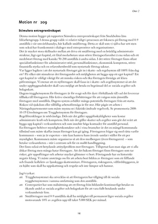Omr 2



Motion nr 209
Stimulera entreprenörskapet
Denna motion bygger på rapporten Stimulera entreprenörskapet från Stockholms läns
Idéarbetsgrupp. I denna grupp valde vi relativt tidigt i processen att fokusera på företag med 0-9
anställda i vår omvärldsanalys, här kallade småföretag. Detta av skäl som vi själva har sett men
som också har framkommit i dialoger med entreprenörer och organisationer.
Det är mycket stora skillnader mellan att driva ett småföretag med en bräcklig administrativ
struktur, lågt eget kapital, ett fåtal medarbetare utan större företagserfarenhet å ena sidan och ett
medelstort företag med kanske 50-200 anställda å andra sidan. I det större företaget finns oftast
specialistfunktioner för administrativt stöd, personalfunktioner, ekonomisk kompetens, större
finansiella styrka och en erfarenhetsbredd som nystartade företag saknar.
Var ligger logiken i att det nystartade företaget går in i skatte- och regelsystem till 100% från dag
ett? På vilket sätt stimulerar det företagandet och möjligheten att bygga upp ett eget kapital? Ett
eget kapital är väldigt viktigt för att minska risken och öka företagets förmåga att klara
påfrestningar. Vi menar att en nyföretagare skall fasas in i skatte- och avgiftssystemet så att det
under uppbyggnadsskedet skall vara möjligt att betala en begränsad del av sociala avgifter och
bolagsskatt.
Dagens trygghetssystem för företagare är för svagt och för dyrt i förhållande till vad det levererar
tillbaka till företagaren. Här krävs väsentliga förbättringar för att i någon mån jämställa
företagare med anställda. Dagens system avhåller många potentiella företagare från att starta.
Risken vid sjukdom eller tillfällig arbetsoförmåga är för stor. Här pågår ett arbete i
Näringsdepartementet som måste mynna ut i faktiskt ändrade regelverk. Se promemoria 2008-
10-15 Utredningen om Trygghetssystem för företagare.
Regelförenklingar är nödvändiga. Dels när det gäller uppgiftsskyldigheter som kostar
administrativ kraft och kompetens. Dels när det gäller skatter och avgifter som gör det svårt att
bygga upp kapital i verksamheten och som innebär höga kostnader för anställd personal.
En företagare behöver myndighetskontakter och i vissa branscher är det en mängd kommunala
tillstånd som måste skaffas innan företaget kan gå igång. Företagaren frågar sig med rätta varför
kommunen – som ju är experten – inte kan hantera hans ärende samlat i stället för ett per
myndighet. Kommunen måste organiseras så att dess medborgare (även företagaren) – som
betalar verksamheten – står i centrum och får en snabb handläggning.
Det finns också ett betydande attitydproblem mot företagare. Tillspetsat kan man säga att vi alla
älskar företag men många hatar företagare. Att det bakom företaget finns företagare som tar
risker, gör uppoffringar och arbetar mycket glömmer vi bort. Företagande har en historiskt
negativ klang. Vi måste anstränga oss för att arbeta bort bilden av företagare som ett fifflande
och fixande kollektiv av ljusskygga skattesmitare. Företagaren, risktagaren, välfärdsbyggaren, är
en hjälte som skall ha uppskattning och respekt och inte lämpor och bannor.

Jag/vi yrkar:
att Trygghetssystemet ska utvecklas så att företagaren har tillgång till de sociala
     trygghetssystemen i samma omfattning som den anställde.
att Centerpartiet har som målsättning att ett företag från bildandet kontinuerligt betalar en
     ökande andel av sociala avgifter och bolagsskatt för att vara fullt betalande under
     verksamhetsår fem.
att Småföretagare med 0-9 anställda skall ha möjlighet till permanent lägre sociala avgifter
     motsvarande 10% av avgiften upp till taket 5.000 SEK per månad.



                                                 14
 