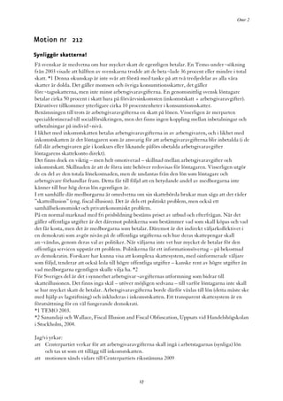 Omr 2



Motion nr 212
Synliggör skatterna!
Få svenskar är medvetna om hur mycket skatt de egentligen betalar. En Temo-under¬sökning
från 2003 visade att hälften av svenskarna trodde att de beta¬lade 36 procent eller mindre i total
skatt. *1 Denna okunskap är inte svår att förstå med tanke på att två tredjedelar av alla våra
skatter är dolda. Det gäller momsen och övriga konsumtionsskatter, det gäller
före¬tagsskatterna, men inte minst arbetsgivaravgifterna. En genomsnittlig svensk löntagare
betalar cirka 50 procent i skatt bara på förvärvsinkomsten (inkomstskatt + arbetsgivaravgifter).
Därutöver tillkommer ytterligare cirka 10 procentenheter i konsumtionsskatter.
Benämningen till trots är arbetsgivaravgifterna en skatt på lönen. Visserligen är merparten
specialdestinerad till socialförsäkringen, men det finns ingen koppling mellan inbetalningar och
utbetalningar på individ¬nivå.
I likhet med inkomstskatten betalas arbetsgivaravgifterna in av arbetsgivaren, och i likhet med
inkomstskatten är det löntagaren som är ansvarig för att arbetsgivaravgifterna blir inbetalda (i de
fall där arbetsgivaren går i konkurs eller liknande påförs obetalda arbetsgivaravgifter
löntagarens skattekonto direkt).
Det finns dock en viktig – men helt omotiverad – skillnad mellan arbetsgivaravgifter och
inkomstskatt. Skillnaden är att de förra inte behöver redovisas för löntagaren. Visserligen utgör
de en del av den totala lönekostnaden, men de undantas från den lön som löntagare och
arbetsgivare förhandlar fram. Detta får till följd att en betydande andel av medborgarna inte
känner till hur hög deras lön egentligen är.
I ett samhälle där medborgarna är omedvetna om sin skattebörda brukar man säga att det råder
”skatteillusion” (eng. fiscal illusion). Det är dels ett politiskt problem, men också ett
samhällsekonomiskt och privatekonomiskt problem.
På en normal marknad med fri prisbildning bestäms priset av utbud och efterfrågan. När det
gäller offentliga utgifter är det däremot politikerna som bestämmer vad som skall köpas och vad
det får kosta, men det är medborgarna som betalar. Däremot är det indirekt väljarkollektivet i
en demokrati som avgör nivån på de offentliga utgifterna och hur deras skattepengar skall
an¬vändas, genom deras val av politiker. När väljarna inte vet hur mycket de betalar för den
offentliga servicen uppstår ett problem. Politikerna får ett informationsövertag – på bekostnad
av demokratin. Forskare har kunna visa att komplexa skattesystem, med oinformerade väljare
som följd, tenderar att också leda till högre offentliga utgifter – kanske rent av högre utgifter än
vad medborgarna egentligen skulle vilja ha. *2
För Sveriges del är det i synnerhet arbetsgivar¬avgifternas utformning som bidrar till
skatteillusionen. Det finns inga skäl – utöver möjligen sedvana – till varför löntagarna inte skall
se hur mycket skatt de betalar. Arbetsgivaravgifterna borde därför växlas till lön (detta måste ske
med hjälp av lagstiftning) och inkluderas i inkomstskatten. Ett transparent skattesystem är en
förutsättning för en väl fungerande demokrati.
*1 TEMO 2003.
*2 Sanandaji och Wallace, Fiscal Illusion and Fiscal Obfuscation, Uppsats vid Handelshögskolan
i Stockholm, 2004.

Jag/vi yrkar:
att Centerpartiet verkar för att arbetsgivaravgifterna skall ingå i arbetstagarnas (synliga) lön
     och tas ut som ett tillägg till inkomstskatten.
att motionen sänds vidare till Centerpartiets riksstämma 2009



                                                17
 