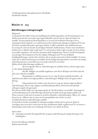 Omr 2


Avdelningsmotion, Stureplanscentern, Stockholm
Stockholms distrikt



Motion nr 213
Mikroföretagens arbetsgivaravgift
Bakgrund:
Centerpartiet har alltid värnat om landsbygd och småföretagsamhet, och förväntningarna var
därför stora när den nuvarande regeringen tillträdde, man lovade att ”göra det lättare att
anställa” då man påstod sej förstå betydelsen av de små och medelstora företagen. En av
regeringens första åtgärder var emellertid att ta bort rabatten på arbetsgivaravgiften på 5% som
den förra socialdemokratiska regeringen införde. I stället avskaffade man sjuklöneansvaret
fr.o.m.dag 15, och man lovade att ytterligare lättnader skulle komma. Nu har man som bekant
beslutat om en allmän sänkt avgift med 1 %, och man har infört regler som gör att det är lättare
att anställa ungdomar, och man har dessutom sänkt bolagsskatten. Detta är emellertid åtgärder
som på inget sätt kompenserar för den tidigare höjningen med 5% som drabbade
landsbygdsföretagen mycket hårt, då dessa ofta är mycket små med ett fåtal anställda. Vi menar
också att en sådan försämring även drabbar den kvinnliga företagsamheten extra hårt, då många
mikroföretag inom t.ex.handel och serviceyrken ofta leds av kvinnor.
Skälen till att mikroföretagen drabbas är:
1.             De övervägande delen av mikroföretagen är enskilda firmor, och har ingen nytta
av den sänkta bolagsskatten.
2.             Det blev billigare att anställa ungdomar, men det är till ingen som helst nytta för
dom som redan har anställda.
3.             Borttagandet av sjuklöneansvaret fr.o.m. dag 15 saknar praktisk betydelse , då
sjukfrånvaron sällan varit något problem i mikroföretagen. Möjligtvis kan det gynna större
företag.
4.             Inkomstskatten har sänkts, men dessvärre är nog inte skatten något problem i
mikroföretagen. Det är nog vanligare med lönsamhetsproblem, delvis beroende på höjd
arbetsgivaravgift och egenavgift.
Det skorrar därför falskt när regeringen påstår att ”det blivit lättare att anställa”. Sanningen är
att förutsättningarna för mikroföretagen försämrats drastiskt med regeringens politik, och
Ukna-centerns avsikt med en motion är att kräva lättnader i mikroföretagens villkor, det minsta
kravet är att villkoren inte är sämre med centerpolitiken än vad det var med
socialdemokraternas mikroföretagare-politik.
Centerledaren brukar framhålla att arbetsgivaravgiften sänkts med en procent. Detta är
visserligen sant, men det är också sant att man dessförinnan höjde avgiften med 5%, så nettot av
förändringen torde ändå vara en höjning. Det borde vara enkelt att förstå.

Jag/vi yrkar:
att regeringen återinför företagsstödet för att gynna mikroföretag, kvinnliga företagare och
     landsbygden.

Perarne Fredriksson, Hudebo
Kalmar läns distrikt


                                                18
 