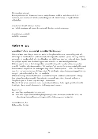 Omr 2


Kretsstyrelsens yttrande:
Kretsstyrelsen menar liksom motionären att det finns ett problem med det som beskrivs i
motionen, inte minst i den tätortsnära landsbygden och att en översyn av regelverket är
nödvändigt.

Kretsstyrelsen föreslår stämman besluta:
att bifalla motionen och sända den vidare till distrikts- och riksstämman.

Kretsstämman beslutade:
att bifalla motionen



Motion nr 225
Lantmäteriverkets monopol på lantmäteriförrättningar
Vi som arbetar med eller på annat sätt berörs av fastigheters bildande, sammanläggande och
klyvningar är förvånade över lantmäteriets hantering i olika ärenden. Det tar ofta lång tid trots
att ärendet är ganska enkelt och raka. Man kan inte på förhand säga hur ett ärende slutar för det
har tydligen mycket med den handläggare som man får, vad som är möjligt eller inte.
Det som upprör mest är dock den prisbild som etablerat sig eller kanske hellre avsaknad av
prisbild. En del ärenden kan man få ett ”förhandspris” på sen när förrättningen skall påbörjas så
kan man få ett erbjudande om ett fast pris långt under ”förhandspriset”. I andra fall förundras
man över vad som motiverade det höga priset. Att inte begära någon form av prisuppgift är som
att spela rysk roulett, det kan sluta var som helst.
Det är otidsenligt att man har kvar ett sådant här monopol. Det finns runt om i vårt avlånga
land många lantmätare utan för Lantmäteriet som skulle vara bättre lämpade att hantera
fastighetsfrågor än de som idag arbetar på Lantmäteriet.
Man borde här precis som inom bland annat mäkleriet kunna skaffa sig ett grönt kort och få
behörighet för att utanför lantmäteriet bedriva egen verksamhet.

Jag/vi yrkar:
att man löser upp lantmäteriets monopol.
att man inför någon form av behörighetsprövning/certifikat för den som har för avsikt att
     yrkesmässigt hantera bildandet och genomföra förändringar av fastigheter.

Anders Lundin, Nås
Dalarnas läns distrikt




                                               27
 