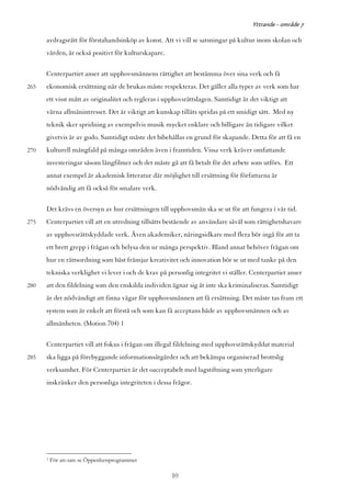 Yttrande - område 7

      avdragsrätt för förstahandsinköp av konst. Att vi vill se satsningar på kultur inom skolan och
      vården, är också positivt för kulturskapare.

      Centerpartiet anser att upphovsmännens rättighet att bestämma över sina verk och få
265   ekonomisk ersättning när de brukas måste respekteras. Det gäller alla typer av verk som har
      ett visst mått av originalitet och regleras i upphovsrättslagen. Samtidigt är det viktigt att
      värna allmänintresset. Det är viktigt att kunskap tillåts spridas på ett smidigt sätt. Med ny
      teknik sker spridning av exempelvis musik mycket enklare och billigare än tidigare vilket
      givetvis är av godo. Samtidigt måste det bibehållas en grund för skapande. Detta för att få en
270   kulturell mångfald på många områden även i framtiden. Vissa verk kräver omfattande
      investeringar såsom långfilmer och det måste gå att få betalt för det arbete som utförs. Ett
      annat exempel är akademisk litteratur där möjlighet till ersättning för författarna är
      nödvändig att få också för smalare verk.

      Det krävs en översyn av hur ersättningen till upphovsmän ska se ut för att fungera i vår tid.
275   Centerpartiet vill att en utredning tillsätts bestående av användare såväl som rättighetshavare
      av upphovsrättskyddade verk. Även akademiker, näringsidkare med flera bör ingå för att ta
      ett brett grepp i frågan och belysa den ur många perspektiv. Bland annat behöver frågan om
      hur en rättsordning som bäst främjar kreativitet och innovation bör se ut med tanke på den
      tekniska verklighet vi lever i och de krav på personlig integritet vi ställer. Centerpartiet anser
280   att den fildelning som den enskilda individen ägnar sig åt inte ska kriminaliseras. Samtidigt
      är det nödvändigt att finna vägar för upphovsmännen att få ersättning. Det måste tas fram ett
      system som är enkelt att förstå och som kan få acceptans både av upphovsmännen och av
      allmänheten. (Motion 704) 1

      Centerpartiet vill att fokus i frågan om illegal fildelning med upphovsrättskyddat material
285   ska ligga på förebyggande informationsåtgärder och att bekämpa organiserad brottslig
      verksamhet. För Centerpartiet är det oacceptabelt med lagstiftning som ytterligare
      inskränker den personliga integriteten i dessa frågor.




      1   För att-sats se Öppenhetsprogrammet

                                                      10
 
