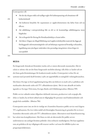 Yttrande - område 7

      Centerpartiet vill:
          •   Att det ska skapas enkla och tydliga regler för kultursponsring och donationer till
290           kulturändamål
          •   Att kulturens betydelse för expansionen av upplevelseturismen ska lyftas fram och tas
              tillvara
          •   Att utbildning i entreprenörskap blir en del av de konstnärliga utbildningarna inom
              högskolan
295       •   Att avdragsrätt för företag för förstahandsinköp av konst införs
          •   Att fokus i frågan om illegal fildelning med upphovsrättskyddat material ska ligga på
              förebyggande informationsåtgärder och att bekämpa organiserad brottslig verksamhet,
              lagstiftning som ytterligare inskränker den personliga integriteten i dessa frågor är
              oacceptabelt

300


      MEDIA
      En fungerande demokrati förutsätter starka och av staten oberoende massmedier. Det är
      också av största vikt att det finns fungerande mediebevakning i alla delar av landet och att
      det finns goda förutsättningar för konkurrerande medier. Centerpartiet verkar för att
305   systemet med presstöd skall fortsätta i syfte att upprätthålla en mångfald i tidningsbranschen.

      Det finns i Sverige en bred uppslutning kring idén om behovet en stark och av politiken och
      marknaden oberoende radio och TV i allmänhetens tjänst. Det är inte aktuellt att ändra
      ägandet av Sveriges Television, Sveriges Radio och Utbildningsradion. (Motion 705)

      Public service-utbudet måste tillgodose skiftande intressen, produceras i och avspegla alla
310   delar av landet, ha ett brett utbud som är tillgängligt för personer med funktionshinder och
      spegla hela samhället. (Motion 706)

      Centerpartiet anser inte att det är rimligt att i framtiden finansiera public service med dagens
      TV-avgiftssystem. En över tiden stabil och förutsägbar finansiering är grunden för en även i
      framtiden oberoende radio och TV i allmänhetens tjänst. Alternativet med skattefinansiering
315   har också sina komplikationer. Det finns en risk att oberoendet för public service
      undermineras om anslaget bestäms politiskt i den ordinarie statsbudgeten. Det kan uppfattas
      som att politiken då styr tillgången till resurser utefter vad man för tillfället tycker om
      programproduktionen.

                                                       11
 