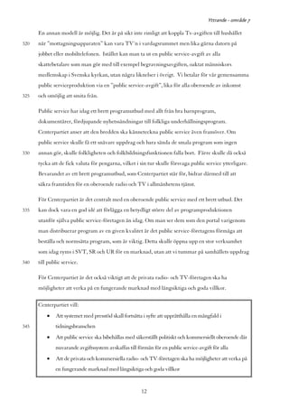 Yttrande - område 7

      En annan modell är möjlig. Det är på sikt inte rimligt att koppla Tv-avgiften till hushållet
320   när ”mottagningsapparaten” kan vara TV´n i vardagsrummet men lika gärna datorn på
      jobbet eller mobiltelefonen. Istället kan man ta ut en public service-avgift av alla
      skattebetalare som man gör med till exempel begravningsavgiften, oaktat människors
      medlemskap i Svenska kyrkan, utan några liknelser i övrigt. Vi betalar för vår gemensamma
      public serviceproduktion via en ”public service-avgift”, lika för alla oberoende av inkomst
325   och omöjlig att smita från.

      Public service har idag ett brett programutbud med allt från bra barnprogram,
      dokumentärer, fördjupande nyhetssändningar till folkliga underhållningsprogram.
      Centerpartiet anser att den bredden ska känneteckna public service även framöver. Om
      public service skulle få ett snävare uppdrag och bara sända de smala program som ingen
330   annan gör, skulle folkligheten och folkbildningsfunktionen falla bort. Färre skulle då också
      tycka att de fick valuta för pengarna, vilket i sin tur skulle försvaga public service ytterligare.
      Bevarandet av ett brett programutbud, som Centerpartiet står för, bidrar därmed till att
      säkra framtiden för en oberoende radio och TV i allmänhetens tjänst.

      För Centerpartiet är det centralt med en oberoende public service med ett brett utbud. Det
335   kan dock vara en god idé att förlägga en betydligt större del av programproduktionen
      utanför själva public service-företagen än idag. Om man ser dem som den portal varigenom
      man distribuerar program av en given kvalitet är det public service-företagens förmåga att
      beställa och normsätta program, som är viktig. Detta skulle öppna upp en stor verksamhet
      som idag ryms i SVT, SR och UR för en marknad, utan att vi tummar på samhällets uppdrag
340   till public service.

      För Centerpartiet är det också viktigt att de privata radio- och TV-företagen ska ha
      möjligheter att verka på en fungerande marknad med långsiktiga och goda villkor.

      Centerpartiet vill:
          •   Att systemet med presstöd skall fortsätta i syfte att upprätthålla en mångfald i
345           tidningsbranschen
          •   Att public service ska bibehållas med säkerställt politiskt och kommersiellt oberoende där
              nuvarande avgiftssystem avskaffas till förmån för en public service-avgift för alla
          •   Att de privata och kommersiella radio- och TV-företagen ska ha möjligheter att verka på
              en fungerande marknad med långsiktiga och goda villkor


                                                       12
 