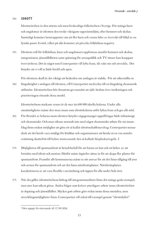 Yttrande - område 7

350   IDROTT
      Idrottsrörelsen är den största och mest livskraftiga folkrörelsen i Sverige. För många barn
      och ungdomar är idrotten den tredje viktigaste uppväxtmiljön, efter hemmet och skolan.
      Samtidigt kommer larmrapporter om att fler barn och vuxna lider av övervikt till följd av en
      fysiskt passiv livsstil, vilket på sikt kommer att påverka folkhälsan negativt.

355   Idrottens roll för folkhälsan, barn och ungdomars uppfostran utanför hemmet och skolan,
      integrationen, jämställdheten samt spänning för arenapublik och TV-tittare kan knappast
      övervärderas. Det är något som Centerpartiet vill lyfta fram, slå vakt om och utveckla. Det
      betyder att vi vill se både bredd och spets.

      För idrottens skull är det viktigt att beskeden om anslagen är stabila. För att säkerställa en
360   långsiktighet i anslagen till idrotten, vill Centerpartiet medverka till en långsiktig ekonomisk
      utfästelse. Idrottsrörelsen bör dessutom ges mandat att själv besluta över inriktningen och
      prioriteringen rörande dessa medel.

      Idrottsrörelsens starkaste resurs är de mer än 600 000 ideella ledarna. Under alla
      omständigheter måste den stora insats som idrottsledarna utför lyftas fram och ges allt stöd.
365   För flertalet av ledarna inom idrotten betyder engagemanget uppoffringar både tidsmässigt
      och ekonomiskt. Och man räknar normalt inte med något ekonomiskt utbyte för sin insats.
      Idag finns endast möjlighet att göra ett så kallat idrottsschablonavdrag. Centerpartiet menar
      dock att det borde vara möjligt för klubbar och organisationer att betala ut en viss mindre
      ersättning skattefritt till ledare motsvarande den så kallade bärplockarregeln. 2

370   Möjligheten till spontanidrott är betydelsefull för att forma en lust och ett behov av att
      fortsätta med idrott och motion. Därför måste åtgärder sättas in för att skapa fler platser för
      spontanidrott. Framför allt kommunerna måste ta sitt ansvar för att det finns tillgång till ytor
      och arenor för spontanidrott och att det finns näridrottsplatser. Näridrottsplatser
      karaktäriseras av att vara flexibla i användning och öppen för alla under hela året.

375   När det gäller idrottsrörelsens bidrag till integrationsarbetet finns det många goda exempel,
      men mer kan säkert göras. Andra frågor som kräver ytterligare arbete inom idrottsrörelsen
      är dopning och jämställdhet. Mycket gott arbete görs redan inom dessa områden, men
      utvecklingsmöjligheter finns. Centerpartiet vill också till exempel genom ”idrottslyftet”


      2   Den uppgår för närvarande till 12 500 SEK

                                                      13
 