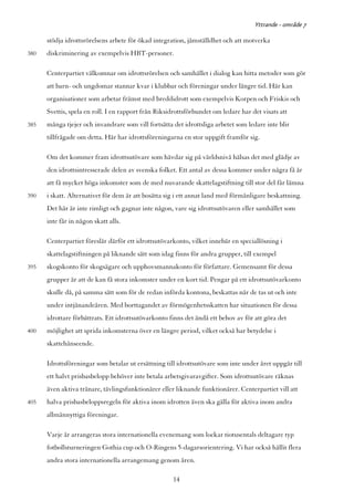 Yttrande - område 7

      stödja idrottsrörelsens arbete för ökad integration, jämställdhet och att motverka
380   diskriminering av exempelvis HBT-personer.

      Centerpartiet välkomnar om idrottsrörelsen och samhället i dialog kan hitta metoder som gör
      att barn- och ungdomar stannar kvar i klubbar och föreningar under längre tid. Här kan
      organisationer som arbetar främst med breddidrott som exempelvis Korpen och Friskis och
      Svettis, spela en roll. I en rapport från Riksidrottsförbundet om ledare har det visats att
385   många tjejer och invandrare som vill fortsätta det idrottsliga arbetet som ledare inte blir
      tillfrågade om detta. Här har idrottsföreningarna en stor uppgift framför sig.

      Om det kommer fram idrottsutövare som hävdar sig på världsnivå hälsas det med glädje av
      den idrottsintresserade delen av svenska folket. Ett antal av dessa kommer under några få år
      att få mycket höga inkomster som de med nuvarande skattelagstiftning till stor del får lämna
390   i skatt. Alternativet för dem är att bosätta sig i ett annat land med förmånligare beskattning.
      Det här är inte rimligt och gagnar inte någon, vare sig idrottsutövaren eller samhället som
      inte får in någon skatt alls.

      Centerpartiet föreslår därför ett idrottsutövarkonto, vilket innebär en speciallösning i
      skattelagstiftningen på liknande sätt som idag finns för andra grupper, till exempel
395   skogskonto för skogsägare och upphovsmannakonto för författare. Gemensamt för dessa
      grupper är att de kan få stora inkomster under en kort tid. Pengar på ett idrottsutövarkonto
      skulle då, på samma sätt som för de redan införda kontona, beskattas när de tas ut och inte
      under intjänandeåren. Med borttagandet av förmögenhetsskatten har situationen för dessa
      idrottare förbättrats. Ett idrottsutövarkonto finns det ändå ett behov av för att göra det
400   möjlighet att sprida inkomsterna över en längre period, vilket också har betydelse i
      skattehänseende.

      Idrottsföreningar som betalar ut ersättning till idrottsutövare som inte under året uppgår till
      ett halvt prisbasbelopp behöver inte betala arbetsgivaravgifter. Som idrottsutövare räknas
      även aktiva tränare, tävlingsfunktionärer eller liknande funktionärer. Centerpartiet vill att
405   halva prisbasbeloppsregeln för aktiva inom idrotten även ska gälla för aktiva inom andra
      allmännyttiga föreningar.

      Varje år arrangeras stora internationella evenemang som lockar tiotusentals deltagare typ
      fotbollsturneringen Gothia cup och O-Ringens 5-dagarsorientering. Vi har också hållit flera
      andra stora internationella arrangemang genom åren.

                                                     14
 